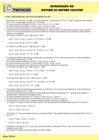 3.10.2 - ROTEIRO DE CÁLCULO DA ORDENAÇÃO
!
!
!
!
!
!
!
!
!
!
!
!
!
!
!
!
Escolhendo-se a tomada 1 de 6dB, o nível de referência na saída para a TV V (1) = 0dB, a distância entre tomadas
de d = 3m, e a atenuação do cabo A = 0,133 dB/m.
O nível na entrada da tomada 1 é V (1) = V (1) + A (1) = 0 + 6 = 6dB
O nível na entrada da tomada 2 é V (2) = V (1) + A .d1,2 + A (2)
O nível de sinal na saída para a TV na tomada 2 é V (2) = V (2) - A (2)
A determinação da atenuação da tomada é interativa, ou seja, eu tenho que testar qual tomada fornece, na saída
para a TV, um nível mais próximo do nível de referência. Primeiro faz-se cálculo com a tomada do andar anterior e
depois com a seguinte:
a) Tomada 2 de 6dB. A (2) = 6dB e A (2) = 2dB
V (2) = V (1) + A .d + A (2) = 6 + 0,133x3 + 2 = 8,4dB
V (2) = V (2) - A (2) = 8,4 - 6 = 2,4dB
b) Tomada 2 de 9dB. A (2) = 9dB e A (2) = 1,3dB
V (2) = V (1) + A .d + A (2) = 6 + 0,133x3 + 1,3 = 7,7dB
V (2) = V (2) - A (2) = 7,7 - 9 = -1,3dB
A tomada de 9dB será escolhida por apresentar na saída para a TV um nível mais próximo do nível de referência
que é 0dB. Portanto V (2) = 7,7dB
O nível na entrada da tomada 3 é V (3) = V (2) + A .d + A (3)
O nível de sinal na saída para a TV na tomada 3 é V (3) = V (3) - A (3)
Primeiro faz-se o cálculo com a tomada do andar anterior e depois com a seguinte:
a) Tomada 3 de 9dB. A '(3) = 9dB e A '(3) = 1,3dB
V (3) = V (2) + A .d + A (3) = 7,7 + 0,133x3 + 1,3 = 9,4dB
V (3) = V (3) - A '(3) = 9,4 - 9 = 0,4dB
b) Tomada 3 de 12dB. A (3) = 12dB e A (3) = 1,0dB
V (3) = V (2) + A .d + A (3) = 7,7 + 0,133x3 + 1,0 = 9,1dB
V (3) = V (3) - A (3) = 9,1 - 12 = -2,9dB
A tomada de 9dB será escolhida por apresentar na saída para a TV um nível mais próximo do nível de referência
que é 0dB. Portanto V (3) = 9,4dB
De uma maneira geral, para determinar a atenuação da tomada do apartamento "j+1", quando já se chegou no
apartamento "j", procede-se da seguinte forma:
O nível na entrada da tomada "j+1" é V (j+1) = V (j) + A .d + A (j+1)
O nível de sinal na saída para a TV na tomada "j+1" é V (j+1) = V (j+1) - A (j+1)
Primeiro faz-se o cálculo com a tomada do andar anterior e depois com a seguinte:
a) Tomada "j+1" igual à tomada do andar anterior. Das especificações da tomada obtém-se A (j+1) e A (j+1)
V (j+1) = V (j) + A .d + A (j+1)
V (j+1) = V (j+1) - A (j+1)
b) Tomada "j+1" com atenuação maior que a do andar anterior. Das especificações da tomada obtém-se A "(j+1) e
A "(j+1)
V (j+1) = V (j) + A .d +1 + A (j+1)
V (j+1) = V (j+1) - A (j+1)
Escolhe-se a tomada A (j+1) ou A (j+1) que apresentar na saída para a TV um nível mais próximo do nível de
referência que é 0dB.
Este cálculo é repetido até que se chegar na última tomada.
T
C
E T LT
E E C P
T E LT
LT´ P
E E C 1,2 P
T E LT
LT" P"
E E C 1,2 P"
T E LT"
E
E E C 2,3 P
T E LT
LT P
E E C 2,3 P`
T E LT
LT" P"
E E C 2,3 P"
T E LT"
E
E E C j,j+1 P
T E LT
LT` P`
E E C j,j+1 P`
T E LT`
LT
P
E E C j,j P"
T E LT"
LT` LT"
Antenas/CATV-12-
INTRODUÇÃO AO
SISTEMA DE ANTENA COLETIVA
 