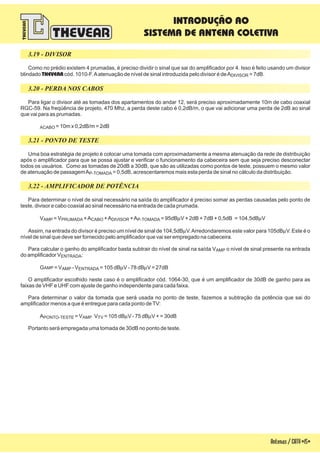 3.19 - DIVISOR
3.20 - PERDA NOS CABOS
3.21 - PONTO DE TESTE
3.22 - AMPLIFICADOR DE POTÊNCIA
Como no prédio existem 4 prumadas, é preciso dividir o sinal que sai do amplificador por 4. Isso é feito usando um divisor
blindado cód. 1010-F.Aatenuação de nível de sinal introduzida pelo divisor é deA = 7dB.THEVEAR DIVISOR
Para ligar o divisor até as tomadas dos apartamentos do andar 12, será preciso aproximadamente 10m de cabo coaxial
RGC-59. Na freqüência de projeto, 470 Mhz, a perda deste cabo é 0,2dB/m, o que vai adicionar uma perda de 2dB ao sinal
que vai para as prumadas.
= 10m x 0,2dB/m = 2dBACABO
Uma boa estratégia de projeto é colocar uma tomada com aproximadamente a mesma atenuação da rede de distribuição
após o amplificador para que se possa ajustar e verificar o funcionamento da cabeceira sem que seja preciso desconectar
todos os usuários. Como as tomadas de 20dB a 30dB, que são as utilizadas como pontos de teste, possuem o mesmo valor
de atenuação de passagemA = 0,5dB, acrescentaremos mais esta perda de sinal no cálculo da distribuição.P-TOMADA
Para determinar o nível de sinal necessário na saída do amplificador é preciso somar as perdas causadas pelo ponto de
teste, divisor e cabo coaxial ao sinal necessário na entrada de cada prumada.
V = V +A +A +A = 95dB V + 2dB + 7dB + 0,5dB = 104,5dB V
Assim, na entrada do divisor é preciso um nível de sinal de 104,5dB V.Arredondaremos este valor para 105dB V. Este é o
nível de sinal que deve ser fornecido pelo amplificador que vai ser empregado na cabeceira.
Para calcular o ganho do amplificador basta subtrair do nível de sinal na saída V o nível de sinal presente na entrada
do amplificador V :
G = V - V = 105 dB V - 78 dB V = 27dB
O amplificador escolhido neste caso é o amplificador cód. 1064-30, que é um amplificador de 30dB de ganho para as
faixas de VHF e UHF com ajuste de ganho independente para cada faixa.
Para determinar o valor da tomada que será usada no ponto de teste, fazemos a subtração da potência que sai do
amplificador menos a que é entregue para cada ponto deTV:
A = V V = 105 dB V - 75 dB V + = 30dB
Portanto será empregada uma tomada de 30dB no ponto de teste.
AMP PRUMADA CABO DIVISOR P-TOMADA
AMP
ENTRADA
AMP AMP ENTRADA
PONTO-TESTE AMP TV
m m
m m
m m
m m
Antenas/CATV-15-
INTRODUÇÃO AO
SISTEMA DE ANTENA COLETIVA
 
