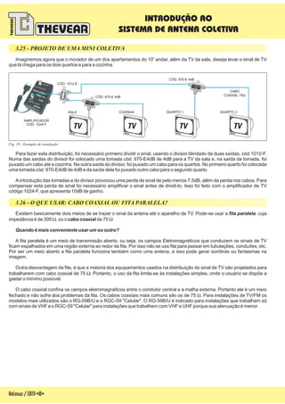 3.25 - PROJETO DE UMA MINI COLETIVA
Imaginemos agora que o morador de um dos apartamentos do 10 andar, além da TV da sala, deseja levar o sinal de TV
que lá chega para os dois quartos e para a cozinha.
o
Para fazer esta distribuição, foi necessário primeiro dividir o sinal, usando o divisor blindado de duas saídas, cód.1012-F.
Numa das saídas do divisor foi colocado uma tomada cód. 970-E4dB de 4dB para a TV da sala e, na saída da tomada, foi
puxado um cabo até a cozinha. Na outra saída do divisor, foi puxado um cabo para os quartos. No primeiro quarto foi colocada
uma tomada cód. 970-E4dB de 4dB e da saída dela foi puxado outro cabo para o segundo quarto.
Aintrodução das tomadas e do divisor provocou uma perda de sinal de pelo menos 7,5dB, além da perda nos cabos. Para
compensar esta perda de sinal foi necessário amplificar o sinal antes de dividi-lo. Isso foi feito com o amplificador de TV
código 1024-F, que apresenta 10dB de ganho.
Fig. 19 - Exemplo de instalação
SALA
AMPLIFICADOR
1024-FCÓD.
COZINHA QUARTO 1 QUARTO 2
CÓD. 970-E 4dB
CÓD. 970-E 4dB
CÓD. 1012-E
Antenas/CATV-18-
CABO
COAXIAL 75W
3.26 - O QUE USAR: CABO COAXIAL OU FITA PARALELA?
Existem basicamente dois meios de se trazer o sinal da antena até o aparelho de TV. Pode-se usar a , cuja
impedância é de 300 , ou o de 75 .
A fita paralela é um meio de transmissão aberto, ou seja, os campos Eletromagnéticos que conduzem os sinais de TV
ficam espalhados em uma região externa ao redor da fita. Por isso não se usa fita para passar em tubulações, conduítes, etc.
Por ser um meio aberto a fita paralela funciona também como uma antena, e isso pode gerar sombras ou fantasmas na
imagem.
Outra desvantagem da fita, é que a maioria dos equipamentos usados na distribuição do sinal de TV são projetados para
trabalharem com cabo coaxial de 75 . Portanto, o uso da fita limita-se às instalações simples, onde o usuário se dispõe a
gastar o mínimo possível.
O cabo coaxial confina os campos eletromagnéticos entre o condutor central e a malha externa. Portanto ele é um meio
fechado e não sofre dos problemas da fita. Os cabos coaxiais mais comuns são os de 75 . Para instalações de TV/FM os
modelos mais utilizados são o RG-59B/U e o RGC-59 . O RG-59B/U é indicado para instalações que trabalham só
com sinais de VHF e o RGC-59 para instalações que trabalhem com VHF e UHF porque sua atenuação é menor.
fita paralela
Quando é mais conveniente usar um ou outro?
W W
W
W
cabo coaxial
"Celular"
"Celular"
INTRODUÇÃO AO
SISTEMA DE ANTENA COLETIVA
 