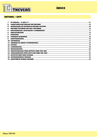 ÍNDICE
Antenas/CATV-02-
ANTENAS / CATV
1 - TV DIGITAL : O QUE É ?
2 -
3 -
4 - ANTENAS EXTERNAS VHF/UHF E INTERNAS
5 - MISTURADORES, ACOPLADOR E COMBINADOR
6 - AMPLIFICADORES
7 - DIVISORES
8 - TOMADAS BLINDADAS
9 - SIMETRIZADORES
10 - SEPARADOR
11 -
12 - FILTROS
13 - CONVERSORES
14 - MODULADORES
15 - AMPLIFICADORES PARA SATÉLITE SÉRIE TUB-LINE
16 -
17 -
18 -
19 - Ê Ê
................................................................................................................................... 03
......................................................................................................... 04
.............................................................................................. 08
........................................................................................................ 24
................................................................................................ 31
.............................................................................................................................................. 35
......................................................................................................................................................... 47
....................................................................................................................................... 49
.............................................................................................................................................. 50
....................................................................................................................................................... 51
............................................................................................................... 52
.............................................................................................................................................................. 54
................................................................................................................................................... 58
................................................................................................................................................. 60
............................................................................................ 61
........................................................................................... 62
.......................................................................................................................... 63
............................................................................................................................... 64
......................................................................................................................... 64
CARACTERÍSTICAS BÁSICAS DAS ANTENAS
INTRODUÇÃO AO SISTEMA DE ANTENA COLETIVA
EMENDAS DE CABOS E ATENUADORES
EQUALIZADORES PARA CATV E VHF SÉRIE TUB-LINE
ALICATES PARA CABO COAXIAL
REPRESENTANTES THEVEAR
ASSIST NCIA T CNICA THEVEAR
 