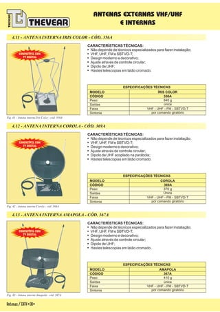 Antenas/CATV-30-
4.11 - ANTENA INTERNA IRIS COLOR - CÓD. 356A
4.12 - ANTENA INTERNA COROLA - CÓD. 369A
4.13 - ANTENA INTERNA AMAPOLA - CÓD. 367A
Fig. 41 - Antena interna Íris Color - cód. 356A
Fig. 42 - Antena interna Corola - cód. 369A
Fig. 43 - Antena interna Amapola - cód. 367A
ÍRIS COLOR
ESPECIFICAÇÕES TÉCNICAS
MODELO
CÓDIGO
Peso
Saídas
Faixa
356A
VHF - UHF - FM - SBTVD-T
840 g
única
Sintonia por comando giratório
ESPECIFICAÇÕES TÉCNICAS
MODELO
CÓDIGO
Peso
Saídas
Faixa VHF - UHF - FM - SBTVD-T
Sintonia por comando giratório
COROLA
370 g
369A
Única
ESPECIFICAÇÕES TÉCNICAS
MODELO
CÓDIGO
Peso
Saídas
Faixa VHF - UHF - FM - SBTVD-T
Sintonia por comando giratório
AMAPOLA
410 g
367A
única
CARACTERÍSTICAS TÉCNICAS:
!
!
!
!
!
!
Não depende de técnicos especializados para fazer instalação;
VHF, UHF, FM e SBTVD-T;
Design moderno e decorativo;
Ajuste através de controle circular;
Dipolo de UHF;
Hastes telescopias em latão cromado.
CARACTERÍSTICAS TÉCNICAS:
!
!
!
!
!
!
Não depende de técnicos especializados para fazer instalação;
VHF, UHF, FM e SBTVD-T;
Design moderno e decorativo;
Ajuste através de controle circular;
Dipolo de UHF acoplado na parábola;
Hastes telescopias em latão cromado.
CARACTERÍSTICAS TÉCNICAS:
!
!
!
!
!
!
Não depende de técnicos especializados para fazer instalação;
VHF, UHF, FM e SBTVD-T;
Design moderno e decorativo;
Ajuste através de controle circular;
Dipolo de UHF;
Hastes telescopias em latão cromado.
ANTENAS EXTERNAS VHF/UHF
E INTERNAS
COMPATÍVEL COM
TV DIGITAL
COMPATÍVEL COM
TV DIGITAL
COMPATÍVEL COM
TV DIGITAL
 