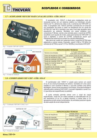Antenas/CATV-34-
5.7 - ACOPLADOR VHF/UHF MAIS CANAL DE LETRA - CÓD. 1053-F
5.8 - COMBINADOR VHF+UHF - CÓD. 1054-F
ACOPLADOR E COMBINADOR
Fig. 3 - Combinador VHF/UHF+CANAL 3 ou 4
O combinador cód. 1054-F é usado para somar um canal
(3 ou 4) ao sinal proveniente da antena, m
possui duas entradas e uma saída. Uma das entradas é
utilizada para a antena (VHF/UHF), na qual é rejeitado o canal 3 ou
4, (que deve ser especificado no pedido).
A outra entrada permite entrar com o sinal do canal
especificado, vindo de um vídeo-cassete ou decodificador de TV
por assinatura (3 ou 4), e desta maneira, a saída para a TV
apresenta os dois sinais combinados. As entradas possuem ajuste
de atenuação de sinal independente.
ontado em uma caixa
metálica e com conector F-fêmea, o que lhe confere uma ótima
blindagem,
ESPECIFICAÇÕES TÉCNICAS
Ajuste de atenuação
R.O.E.
Peso
Conectores
Impedância de entrada e saída
Dimensões
Faixa de freqüência
Perda de inserção
até 13dB (canal) e até 14dB (antena)
entrada canal = canal 3 ou 4
70g
F-fêmea
75 W
< 2
51 x 80 x 19 mm
< 5,5 dB
entrada antena = VHF/UHF
Fig. 4 - Exemplo de instalação
MODULADOR COMBINADOR
CÓD. 1054-F
ANTENA DE VHF
Fig. 2 - Exemplo de instalação
ESPECIFICAÇÕES TÉCNICAS
Perda de inserção (VHF + UHF)
Número de entradas
Ajuste do nível do canal de
LETRA (± 1,5 dB)
Impedância de entrada e saída
Peso
Isolação entre entradas
Dimensões
Faixa de freqüência LETRA
Faixa de freqüência VHF + UHF
Perda de inserção (LETRA)
< <3 dB em VHF e 4 dB em UHF
2 (1 para VHF/UHF e
outra para canal de letra)
até -20 dB
75 W
250 g
> 30 dB
125 x 56 x 56 mm
54 a 750 MHz
< 6 dB
do canal A-3 até W (102 a 300 MHz)
O acoplador cód. 1053-F é ideal para instalações onde se
necessita somar, em um sistema coletivo ou Individual, circuito
Interno de TV, câmera de vídeo e etc, à antenas de VHF/UHF ou
cabo. O acoplador cód. 1053-F permite a entrada de um sinal de
um modulador de áudio e vídeo na freqüência de um canal de
LETRA (A-3 até W) e também que este nível seja ajustado para
equalizá-lo ao sistema. Montado em caixa metálica com
conectores F-fêmea, sendo uma entrada para o canal de LETRA
escolhido (com ajuste de nível), outra para banda de VHF/UHF na
qual é rejeitado o canal de LETRA, evitando-se assim que
interferências externas se somem ao canal do Modulador.
Não deve ser usado em sistemas onde o canal de LETRA seja
adjacente a outros canais. Exemplo, canal I (168 a 174 Mhz) na
entrada de LETRAe canal 7 (174 a 180 Mhz) na entrada VHF/UHF.
Fig. 1 - Acoplador VHF/UHF+LETRA
ACOPL.
MODULADOR
CÂMERA
MISTURADOR
 