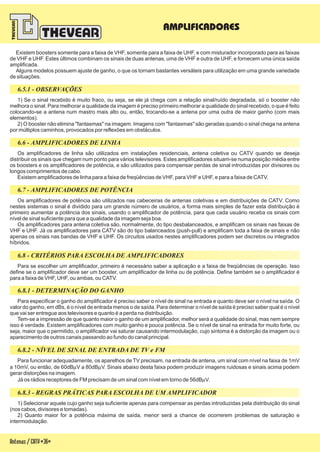 6.5.1 - OBSERVAÇÕES
6.6 - AMPLIFICADORES DE LINHA
6.7 - AMPLIFICADORES DE POTÊNCIA
6.8 - CRITÉRIOS PARA ESCOLHA DE AMPLIFICADORES
6.8.1 - DETERMINAÇÃO DO GANHO
6.8.2 - NÍVEL DE SINAL DE ENTRADA DE TV e FM
6.8.3 - REGRAS PRÁTICAS PARA ESCOLHA DE UM AMPLIFICADOR
Existem boosters somente para a faixa de VHF, somente para a faixa de UHF, e com misturador incorporado para as faixas
de VHF e UHF. Estes últimos combinam os sinais de duas antenas, uma de VHF e outra de UHF, e fornecem uma única saída
amplificada.
Alguns modelos possuem ajuste de ganho, o que os tornam bastantes versáteis para utilização em uma grande variedade
de situações.
1) Se o sinal recebido é muito fraco, ou seja, se ele já chega com a relação sinal/ruído degradada, só o booster não
melhora o sinal. Para melhorar a qualidade da imagem é preciso primeiro melhorar a qualidade do sinal recebido, o que é feito
colocando-se a antena num mastro mais alto ou, então, trocando-se a antena por uma outra de maior ganho (com mais
elementos).
2) O booster não elimina "fantasmas" na imagem. Imagens com "fantasmas" são geradas quando o sinal chega na antena
por múltiplos caminhos, provocados por reflexões em obstáculos.
Os amplificadores de linha são utilizados em instalações residenciais, antena coletiva ou CATV quando se deseja
distribuir os sinais que chegam num ponto para vários televisores. Estes amplificadores situam-se numa posição média entre
os boosters e os amplificadores de potência, e são utilizados para compensar perdas de sinal introduzidas por divisores ou
longos comprimentos de cabo.
Existem amplificadores de linha para a faixa de freqüências de VHF, para VHF e UHF, e para a faixa de CATV.
Os amplificadores de potência são utilizados nas cabeceiras de antenas coletivas e em distribuições de CATV. Como
nestes sistemas o sinal é dividido para um grande número de usuários, a forma mais simples de fazer esta distribuição é
primeiro aumentar a potência dos sinais, usando o amplificador de potência, para que cada usuário receba os sinais com
nível de sinal suficiente para que a qualidade da imagem seja boa.
Os amplificadores para antena coletiva são, normalmente, do tipo desbalanceados, e amplificam os sinais nas faixas de
VHF e UHF. Já os amplificadores para CATV são do tipo balanceados (push-pull) e amplificam toda a faixa de sinais e não
apenas os sinais nas bandas de VHF e UHF. Os circuitos usados nestes amplificadores podem ser discretos ou integrados
híbridos.
Para se escolher um amplificador, primeiro é necessário saber a aplicação e a faixa de freqüências de operação. Isso
define se o amplificador deve ser um booster, um amplificador de linha ou de potência. Define também se o amplificador é
para a faixa de VHF, UHF, ou ambas, ou CATV.
Para funcionar adequadamente, os aparelhos de TV precisam, na entrada de antena, um sinal com nível na faixa de 1mV
a 10mV, ou então, de 60dB V a 80dB V. Sinais abaixo desta faixa podem produzir imagens ruidosas e sinais acima podem
gerar distorções na imagem.
Já os rádios receptores de FM precisam de um sinal com nível em torno de 56dB V.
m m
m
Para especificar o ganho do amplificador é preciso saber o nível de sinal na entrada e quanto deve ser o nível na saída. O
valor do ganho, em dBs, é o nível de entrada menos o de saída. Para determinar o nível de saída é preciso saber qual é o nível
que vai ser entregue aos televisores e quanto é a perda na distribuição.
Tem-se a impressão de que quanto maior o ganho de um amplificador, melhor será a qualidade do sinal, mas nem sempre
isso é verdade. Existem amplificadores com muito ganho e pouca potência. Se o nível de sinal na entrada for muito forte, ou
seja, maior que o permitido, o amplificador vai saturar causando intermodulação, cujo sintoma é a distorção da imagem ou o
aparecimento de outros canais passando ao fundo do canal principal.
Antenas/CATV-36-
AMPLIFICADORES
1) Selecionar aquele cujo ganho seja suficiente apenas para compensar as perdas introduzidas pela distribuição do sinal
(nos cabos, divisores e tomadas).
2) Quanto maior for a potência máxima de saída, menor será a chance de ocorrerem problemas de saturação e
intermodulação.
 