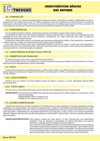 Antena coletiva é um conjunto de equipamentos (antenas receptoras, misturadores, boosters, amplificadores, divisores,
tomadas etc.) que captam os sinais de TV e Rádio, amplificam, misturam e distribuem os sinais através de uma rede de
distribuição a cada usuário (apto.), de forma que os sinais disponíveis na instalação sejam iguais em todos os pontos. Em
outras palavras, que o primeiro andar tenha as mesmas condições de recepção que o último andar.
Em um projeto de antenas coletivas, são diversos os pontos a considerar, os quais iremos explicar a seguir:
A localização do edifício nos dará a melhor posição das antenas, determinando o melhor lugar para a obtenção de maior
qualidade de sinal, para evitar ao máximo fantasmas, interferências, etc. Daqui partiremos para obter os dados de
intensidade de sinal e canais recebidos.
O sistema de distribuição a ser utilizado será dado pela configuração do edifício. Dele depende se a instalação é
externa ou interna, em série, em espinha dorsal ou se tem alguns pontos especiais.
Com estes dados partiremos para fazer a distribuição eqüitativa, fazendo um croqui, no qual será muito importante a
distância (metros) entre os diferentes pontos. Todo este conjunto de dados nos fornecerá o melhor sistema de distribuição e,
conseqüentemente, a menor atenuação na instalação.
correto
É a freqüência para a qual a antena apresenta rendimento máximo.
Assim quando falarmos que uma antena é do "canal 5" queremos dizer que sua freqüência de ressonância é a mesma
deste canal e que nele apresentará o máximo rendimento.
Embora especificada para uma dada freqüência, a antena poderá captar, com relativa eficiência, as freqüência próximas
destas. Assim uma antena para a freqüência de 180 MHz, cuja faixa seja de 12 MHz, por exemplo, recebe freqüência desde
174 até 186 MHz.
Dizemos que uma antena é de faixa estreita quando se destina a apenas um canal, abrangendo apenas 6MHz
aproximadamente.
Por outro lado, a antena dita de faixa larga quando capaz de operar satisfatoriamente com vários canais.
As freqüências de trabalho das estações transmissoras de TV estão divididas em dois grupos: canais
baixos e canais altos.
CANAIS BAIXOS: São os canais de 2 a 6
CANAISALTOS: São os canais de 7 a 13
OBSERVAÇÃO:
O ganho de uma antena é um dado comparativo. É a relação entre a energia captada por uma antena qualquer e a energia
captada por uma antena padrão, nas mesmas condições de teste. O ganho é conseqüência da diretividade da antena, que é
a capacidade de receber mais sinais vindos de uma direção preferencial que de outras. Quanto mais diretiva for a antena,
maior seu ganho. A diretividade de uma antena depende da sua construção, ou seja, do tipo e do número de elementos
utilizados. O ganho das antenas é normalmente expresso em decibéis (dB). Quanto maior o número de decibéis (dB) maior o
ganho da antena.
Nem sempre a antena de maior ganho é a mais indicada para uma determinada
instalação. Tudo vai depender da localização da antena transmissora, do canal de
televisão, em relação a antena receptora de nossa residência.
Se a antena do canal de televisão estiver muito próxima da residência deve-se optar por
uma antena receptora de baixo ganho, porque o sinal chega forte. Caso contrário vamos
saturar (distorcer) o sinal na entrada do aparelho de televisão. Por outro lado se a antena
do canal de televisão estiver muito longe, deve-se escolher uma antena receptora com
ganho mais elevado, porque o sinal vai chegar muito fraco por causa da distância.
OBSERVAÇÃO IMPORTANTE:
2.0 - INTRODUÇÃO
2.1 - COMO PROJETAR
2.3 - FREQÜÊNCIA DE TRABALHO
2.4 - FAIXA
2.4.1 - FAIXA ESTREITA
2.4.2 - FAIXA LARGA
2 - GANHO E DIRETIVIDADE.5
2.2 - CARACTERÍSTICAS BÁSICAS DAS ANTENAS
CARACTERÍSTICAS BÁSICAS
DAS ANTENAS
Antenas/CATV-04-
 