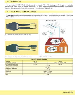 Fig. 3 - Exemplo de instalação
Antenas/CATV-51-
Os separadores de VHF-UHF são utilizados quando os sinais de VHF e UHF que chegam à TV vêm por um único cabo
coaxial de 75 , como ocorre em antenas coletivas, e a TV possui entradas separadas para VHF e UHF. As funções do
separador são separar os sinais e também transformar a impedância de 75 para 300 .
W
W W
A fabrica dois modelos de separador: um com saídas de VHF e UHF em 300 e outro com saída de VHF em 75
e UHF em 300 .
THEVEAR W W
W
10.0 - INTRODUÇÃO
10.1 - SEPARADORES - CÓD. 8081E e 8084E
ESPECIFICAÇÕES TÉCNICAS
CÓDIGO
R.O.E.
Atenuação entre bandas
Bandas a separar
Atenuação de passagem
Faixa
Dimensões
Peso
Impedância de entrada
Impedância de saída
8081E 8084E
< 1,3 dB
> 20 dB> 10 dB
VHF - UHF
< 1,5 dB
20 a 900 MHz
66 x 49 x 22 mm
50 g
75 W
300 W 75 VHF / 300 UHFW W
Fig. 1 - Separador com casador VHF+UHF 75/300 - cód. 8081E
Fig. 2 - Separador VHF+UHF 75/300 com conector - cód. 8084E
ANTENA DE VHF
ANTENA
DE UHF
MIST.
SEPAR.
CABO
COAXIAL
75W
 