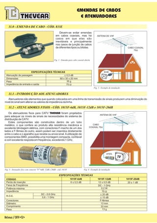 Antenas/CATV-52-
11.1 - INTRODUÇÃO AOS ATENUADORES
EMENDAS DE CABOS
E ATENUADORES
Atenuadores são elementos que quando colocados em uma linha de transmissão de sinais produzem uma diminuição do
nível do sinal sem alterar os valores de impedância da linha.
Fig. 4 - Exemplo de instalação
11.2 - ATENUADORES FIXOS - CÓD. 1015F-6dB, 1015F-12dB e 1015F-20dB
Fig. 3 - Atenuador fixo com conector "F" 6dB, 12dB e 20dB - cód. 1015F
ESPECIFICAÇÕES TÉCNICAS
CÓDIGO
Perda de inserção
Potência máxima
R.O.E.
DC - 0,6 GHz
0,6 - 1 GHz
Conectores
Comprimento
Diâmetro
Peso
Faixa de Freqüência
Impedância
1015F-6dB 1015F-12dB 1015F-20dB
6 ± 0,5 dB 12 ± 0,5 dB 20 ± 1 dB
75 W
> 20 dB
33 mm
13 mm
> 15 dB
DC - 1 GHz
0,2 W
13 g
F-fêmea
Os atenuadores fixos para CATV foram projetados
para adequar os níveis de sinais às necessidades do sistema de
distribuição de CATV.
Estes componentes são construídos dentro de um tubo
metálico, o que confere ao produto alta resistência mecânica e
excelente blindagem elétrica, com conectores F-macho de um dos
lados e F-fêmea do outro, assim podem ser inseridos diretamente
entre o cabo e o aparelho que recebe ou envia sinal. A utilização de
componentes SMD, possibilita uma montagem compacta, confiável
e com excelente resposta em freqüência, excedendo 1 GHz.
THEVEAR
Fig. 2 - Exemplo de instalação
Devem-se evitar emendas
em cabos coaxiais, mas há
casos em que elas são
inevitáveis e principalmente
nos casos de junção de cabos
de diferentes tipos ou bitolas.
11.0 - EMENDA DE CABO - CÓD. 833E
Fig. 1 - Emenda para cabo coaxial aberta
833E
CABO COAXIAL
75W
ANTENA DE VHF
ATEN.
CABO
COAXIAL 75W
Atenuação de passagem
ESPECIFICAÇÕES TÉCNICAS
Impedância de entrada e saída
60 x 35 x 20 mm
35 g
< 0,5 dB
75 W
Dimensões
Peso
ANTENA DE VHF
 