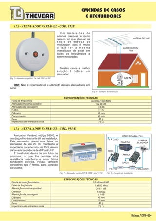 Antenas/CATV-53-
EMENDAS DE CABOS
E ATENUADORES
Em instalações de
antenas coletivas, é muito
comum ter que atenuar os
sinais de entrada do
misturador, pois é muito
d i f í c i l t e r a m e s m a
intensidade de sinal em
todas as freqüências a
serem misturadas.
Nestes casos a melhor
solução é colocar um
atenuador.
OBS: Não é recomendável a utilização desses atenuadores em
série.
11.3 - ATENUADOR VARIÁVEL - CÓD. 815E
Fig. 8 - Exemplo de instalação
Atenuador Variável, código 915-E, é
um dispositivo bastante útil ao instalador.
Este atenuador possui uma faixa de
atenuação de até 20 dB, mantendo a
impedância característica de 75 , dentro
da faixa de freqüência de VHF até UHF.
É construído dentro de um tubo de
alumínio, o que lhe confere alta
resistência mecânica e uma ótima
blindagem elétrica. Possui também
conectores tipo F-fêmea, para conexão
ao sistema.
W
Fig. 7 - Atenuador variável TUB LINE - cód 915-E
R.O.E.
Atenuação de passagem
Atenuação de passagem
Diâmetro
Diâmetro
Comprimento
Comprimento
ESPECIFICAÇÕES TÉCNICAS
ESPECIFICAÇÕES TÉCNICAS
Perda de inserção máxima
Peso
Peso
Faixa de freqüência
Faixa de freqüência
Impedância de entrada e saída
Impedância de entrada e saída
Atenuação máxima ajustável
Atenuação máxima ajustável
Conector
< 3 dB
< 1 dB
< 1,5
75 W
75 W
20 ± 1 dB
3 a 26 dB
F-fêmea
0,8 dB em UHF
de DC à 1000 MHz
1 a 850 MHz
45 g
65 mm
30 mm
43 g
30 mm
70 mm
11.4 - ATENUADOR VARIÁVEL - CÓD. 915-E
TV À CABO
ATENUADOR
AMPLIF.
MOD.
CÂMERA
FILTRO
TOMADA
BLINDADA
SAÍDA
CABO COAXIAL 75W
Fig. 6 - Exemplo de instalação
Fig.5-Atenuadorregulável3a26dBVHF+UHF
ANTENA DE VHF
ATEN.
CABO COAXIAL
75W
 
