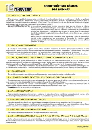 Nestas antenas se conseguiu unir as características de uma antena de faixa larga, com as de uma antena monocanal Yagi.
Assim quando se tem vários canais de uma mesma banda, chegando de uma mesma direção, será possível captá-los com
uma só antena.
Antenas/CATV-05-
É a razão do sinal (tensão) captado com a antena orientada no sentido de máxima diretividade em relação ao sinal
recebido com a antena virada no sentido oposto. Quanto maior for essa diferença, melhor será a nossa antena, porque ela
capta muito mais energia pela frente do que por trás, o que é um fator essencial para eliminação de "fantasmas".
Arelação frente/costa é medida em decibéis (dB). Quanto maior o valor em dB, melhor a relação frente/costa da antena.
É uma medida de quanto a impedância da antena se afasta do seu valor nominal ao longo da faixa de operação. Esta
variação de impedância provoca um descasamento entre a antena e a linha de transmissão gerando um padrão de ondas
estacionárias na linha. Quanto mais próximo de 1 for o valor de R.O.E., menor o nível de descasamento do sistema.
Outra forma de medir o descasamento é através da perda de retorno que é a razão entre a potência que retorna pela que
incide na antena. Quanto menor a perda de retorno (mais negativo for o valor expresso em dB), melhor casada a antena está.
É o sentido em que são transmitidos ou recebidos os sinais, podendo ser horizontal, vertical e circular.
É difícil determinar uma série de normas para a escolha de antenas, visto que são vários e bem diferentes os fatores a se
levar em consideração, já que estão relacionados com o lugar onde será feita a instalação.
A instalação de antenas nas capitais é normalmente feita sem grandes problemas porque dispomos de sinais fortes. A
escolha complica quando se trata de receber vários canais, ou quando o sinal é muito fraco.
A fabrica os seguintes tipos de antenas:THEVEAR
As antenas internas geralmente resolvem o problema de recepção de forma econômica nas capitais onde o sinal é forte.
Tem a vantagem de que com uma simples mudança de posição consegue-se uma imagem satisfatória.
São basicamente de dois tipos: um para regiões urbanas e sub urbanas e outro para recepção a longa distância.
Há ainda variações entre esses modelos, conforme a particularidade da região onde se pretende instalar a antena. Essas
antenas são dimensionadas para receber, da melhor forma possível, todos os canais de televisão e FM.
São construídas especificamente para receber os sinais de um único canal.
Chamamos de impedância característica a resistência (impedância) da antena na freqüência de trabalho na qual está
sintonizada. Assim se uma determinada antena, por exemplo para o canal 6, tem uma impedância de 300 Ohms para as
freqüências compreendidas entre 82 à 88 MHz (pois o canal 6 funciona nesta faixa de freqüência, logo está sintonizada para
estas freqüências) dizemos que sua impedância característica é 300 .
A impedância característica é muito importante para que se obtenha a máxima
transferência do sinal captado pela antena para a linha de transmissão (cabo da
antena) e daí para o televisor. Para que haja a máxima transferência do sinal captado, é
preciso que sejam iguais a impedância característica da antena, linha de transmissão
(ou de descida) a do receptor de televisão. Quando isto ocorre, dizemos que o sistema
está casado.
Quando houver um perfeito casamento entre a antena e a linha de transmissão
surgirá ondas estacionárias que provocarão a formação de imagens duplas
(fantasmas), que nada mais são que a sobreposição do sinal original com sua reflexão
atrasada no tempo.
W
OBSERVAÇÃO IMPORTANTE:
não
2.10.4 - ANTENAS EXTERNAS BI ( 2, 3, 4, 5 e 6), BII (FM) e BIII ( 7, 8, 9, 10, 11, 12 e 13)canais canais
CARACTERÍSTICAS BÁSICAS
DAS ANTENAS
2.8 - RELAÇÃO DE ONDAS ESTACIONÁRIAS (R.O.E.) E PERDA DE RETORNO
2.10 - ESCOLHA DO TIPO DE ANTENA MAIS INDICADO PARA CADA CASO
2.10.2 - ANTENAS EXTERNAS MULTI-BANDA
2.10.3 - ANTENAS EXTERNAS MONOCANAIS
2.6 - IMPEDÂNCIA CARACTERÍSTICA
2.7 - RELAÇÃO FRENTE-COSTAS
2.9 - POLARIZAÇÃO
2.10.1 - ANTENAS INTERNAS
 