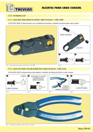 Antenas/CATV-63-
O ALICATE 900E foi desenvolvido com a finalidade de facilitar o trabalho de desencapar cabo coaxial.
O ALICATE 832E foi desenvolvido para agilizar o trabalho de fixação do ilhós no cabo coaxial.
17.0 - INTRODUÇÃO
17.1 - ALICATE PARA DESENCAPAR CABO COAXIAL - CÓD. 900E
17.2 - ALICATE PARA FIXAR ILHÓS DO CABO COAXIAL - CÓD. 832E
Fig. 1 - Alicate para desencapar cabo coaxial - cód. 900E Fig. 2
Fig. 7 - Alicate para grampear cabo coaxial - cód. 832E
ALICATES PARA CABO COAXIAL
CABO COAXIAL
ALICATE
CABO COAXIAL
COLOQUE O ILHÓS
NA MALHA DO
CABO COAXIAL
ILHÓS
ILHÓS FIXADO
COM O
ALICATE
APERTE O ILHÓS
1
1
2
2
3 4
Fig. 3 Fig. 4 Fig. 5 Fig. 6
 