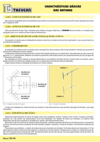 Sentido de
recepção
Sentido de
recepção
Sentido de
recepção~ 5 m
São antenas projetadas para as localidades que recebem os sinais de retransmissoras de UHF e para captação dos sinais
daTV digital em UHF.
São normalmente do tipo Yagi, indicadas para médias e longas distâncias. A fabrica também um modelo para
recepção local, uma antena circular do tipo omnidirecional.
THEVEAR
A utilização de mastros muito compridos para colocação de várias antenas não é recomendável. Sempre que possível é
preferível a instalação de vários mastros.
O diâmetro e a espessura da parede dos mastros têm relação direta com o comprimento. Normalmente se usam canos de
água de ¾" e 1" galvanizados. Mastros com alturas superiores a três metros devem ser necessariamente de cano de água de
1" amarrado com tirantes.
Na utilização de vários mastros é recomendável deixar uma distância de pelo menos 5 metros entre os mastros, pois a
distância entre os mastros tem relação direta com o comprimento de onda das antenas utilizadas.
Afigura abaixo ilustra a instalação de antenas com vários mastros.
Ao projetar um mastro para a instalação de antenas, devemos considerar dois pontos importantes: o seu comprimento e a
sua eficiência mecânica.
2.11 - ORIENTAÇÃO TÉCNICA PARA INSTALAÇÃO DE ANTENA
CANAL 7
CANAL 2
CARACTERÍSTICAS BÁSICAS
DAS ANTENAS
Fig. 2 - Exemplo de instalação
Depende essencialmente do clima da região onde será instalada a antena. Fatores como ventos, maresia (corrosão),
poluição, etc, não podem ser desprezados numa boa instalação. Em regiões de litoral, por exemplo, os mastros mais
adequados são de aço inoxidável ou de latão duro, porém, são extremamente caros.
Nos locais onde a ocorrência de ventos fortes é freqüente, cuidados especiais deverão ser tomados porque o movimento
contínuo da antena provoca variações do sinal ('fading') captado, causando, na tela do receptor, movimentos constantes da
imagem.
Para evitar esse problema, o mastro da antena deve ser amarrado com tirantes. Os tirantes devem ser colocados a 1/3 da
altura total de mastro conforme indica a figura 6, e sempre em número de três. O ângulo entre o mastro e o tirante deve ser de
30º a 45º e ângulo entre os tirantes de 120º. Os tirantes podem ser de cabo de aço, de arame galvanizado, de fio de cobre, de
latão ou de alumínio com 2 a 3 mm de diâmetro.
O lugar da instalação do mastro deverá ser sempre o mais alto possível e que permita colocação de tirantes, caso seja
necessário.
Fig. 1 - Exemplo de sentido de recepção
2.10.5 - ANTENAS EXTERNAS DE UHF
2.10.6 - ANTENAS EXTERNAS DE FM
2.11.1 - COMPRIMENTO
2.11.2 - EFICIÊNCIA MECÂNICA
Antenas/CATV-06-
 