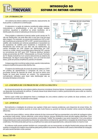 Um sistema de antena coletiva é constituído, basicamente, de
duas partes: a cabeceira e a distribuição.
A cabeceira é a parte do sistema constituída pelas antenas,
misturadores e amplificadores, e tem por função receber,
combinar, equalizar e amplificar os sinais recebidos. Já a
distribuição dos sinais é realizada por divisores e tomadas.
Para projetar a cabeceira é preciso saber quais canais de TV
vão ser distribuídos, de onde eles vêm e com que nível de sinal
eles chegam. Por exemplo, os canais transmitidos em VHF e UHF
são recebidos por antenas de VHF e UHF; canais transmitidos via
satélite, são recebidos por antenas parabólicas e necessitam-se
de receptores de satélite para recebê-los e modulá-los nas
freqüências dos canais em que eles vão ser distribuídos; os
canais recebidos em UHF podem ser distribuídos em UHF
mesmo ou, então, serem convertidos para a faixa de VHF, usando
os conversores de UHF para VHF. Pode-se distribuir também
sinais provenientes de DVD, Videocassete ou Circuito Fechado
de TV. Basta modulá-los num canal e adicioná-los ao sistema de
distribuição. Se algum canal chega fraco, com um nível de sinal
baixo, pode ser preciso amplificá-lo usando um booster.
Aetapa seguinte é combinar estes sinais usando misturadores
e depois amplificá-los para então distribuí-los.
O sistema de distribuição de sinais de antena coletiva e CATV
em prédios de apartamentos é composto de uma ou mais
prumadas (linhas de descida de sinal), da qual se extrai uma
fração do sinal para fornecer ao usuário. Os componentes
normalmente utilizados para fazer esta distribuição são as
tomadas blindadas e divisores.
No dimensionamento de uma antena coletiva devemos considerar diversos fatores. A posição das antenas, por exemplo,
vai depender da localização do edifício. O estudo desse local determinará o melhor posicionamento para evitar ao máximo
interferências, fantasmas etc.
Vamos supor então que desejamos fazer a instalação de uma antena coletiva num prédio de doze andares, com 2
apartamentos por andar, localizada numa capital.
Normalmente a instalação de antenas nas capitais é feita sem maiores problemas, pois dispomos de sinais fortes. As
coisas começam a complicar quando os sinais são muito fracos ou quando se trata de receber vários canais de direções
diferentes.
No caso da nossa coletiva, vamos utilizar antenas do tipo monocanal Yagi que apresentam uma série de vantagens sobre
as antenas multi-canais. Vamos utilizá-las, entre outros motivos, porque recebemos sinais de três regiões diferentes. Com
uma antena multi-canal teríamos que encontrar uma direção "média" de recepção o que seria impossível. Com uma antena
independente para cada canal podemos direcionar cada antena corretamente, garantindo a recepção de sinais limpos, fortes
e definidos. Permitirá ainda atenuarmos ou amplificarmos cada canal separadamente, colocando todos no mesmo nível.
As antenas multi-canais perdem também em comparação com as monocanais na relação frente/costa porque são mais
sujeitas a recepção de imagens secundárias pela parte posterior da antena. Na antena multi-canal a intensidade de recepção
de cada canal é também muito variável.
3.1 - EXEMPLO DE UM PROJETO DE ANTENA COLETIVA
3.2 - ANTENAS
3.0 - INTRODUÇÃO
Antenas/CATV-08-
INTRODUÇÃO AO
SISTEMA DE ANTENA COLETIVA
Fig. 1 - Exemplo de instalação
ANTENAS DE VHF COLETIVAS
3m
3m TOMADA
12º ANDAR
COBERTURA
11º ANDAR
10º ANDAR
TOMADA
ANTENA
DE UHF
ANTENA
DE FM
CANAL 7CANAL 4CANAL 2
AMPLIFICADOR
MISTURADOR
MISTURADOR
CABO
COAXIAL
75W
 