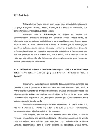 9
1.2.1 Sociologia
Palavra híbrida (socio vem do latim e quer dizer sociedade / logia origina
do grego e significa estudo). Assim, Sociologia é o estudo da sociedade, dos
comportamentos, instituições, práticas sociais.
Percebam que a Antropologia se propõe ao estudo dos
comportamentos individuais inseridos nos contextos sociais. Dessa forma, as
diferenças entre os saberes sociológicos e os antropológicos são tênues, quase
imperceptíveis, e estão basicamente voltados à metodologia de investigações
científicas aplicadas quais sejam as técnicas, quantitativas e qualitativas. Enquanto
a Sociologia privilegia os resultados mensuráveis, estatísticos, a Antropologia, por
sua vez, preocupa-se com a história oral, com o dizível, com o relatado. Há de se
notar que tais práticas não são rígidas mas, sim, complementares, uma vez que se
somam, completam-se, confluem-se.
1.2.2 O Assistente Social e a Ciência Antropológica: “Qual é a Importância do
Estudo da Disciplina de Antropologia para o Estudante do Curso de Serviço
Social?”
Inicialmente, cabe dizer que a aplicação dos conhecimentos advindos das
ciências sociais é pertinente a todas as áreas do saber humano. Como visto, a
Antropologia ao valorizar as diversidades culturais, refuta as práticas associadas aos
julgamentos de valores ou práticas etnocêntricas. A fim de tornar ainda mais
compreensível a importância disto, François Laplantine (2000) nos apresenta, entre
outros, o conceito de alteridade.
Nós seres humanos - enquanto seres individuais - não vivemos sozinhos,
não nos bastamos e, portanto, dependemos do outro para viver estabelecendo,
consequentemente, relações sociais e interpessoais.
Tais relações, por sua vez, são distintas umas das outras, já que os
homens - no que tange aos aspectos subjetivos - diferenciam-se entre si, de acordo
com sua cultura, seus valores, suas emoções. Logo, independente de nossa
vontade, deparamo-nos com o “outro” exitente na sociedade. Dessa forma,
 