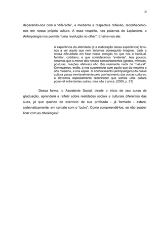 10
deparando-nos com o “diferente”, e mediante a respectiva reflexão, reconhecemo-
nos em nossa própria cultura. A esse respeito, nas palavras de Laplantine, a
Antropologia nos permite “uma revolução no olhar”. Ensina-nos ele:
A experiência da alteridade (e a elaboração dessa experiência) leva-
nos a ver aquilo que nem teríamos conseguido imaginar, dada a
nossa dificuldade em fixar nossa atenção no que nos é habitual,
familiar, cotidiano, e que consideramos “evidente”. Aos poucos,
notamos que o menor dos nossos comportamentos (gestos, mímicas,
posturas, reações afetivas) não têm realmente nada de “natural”.
Começamos, então, a nos surpreender com aquilo que diz respeito a
nós mesmos, a nos espiar. O conhecimento (antropológico) da nossa
cultura passa inevitavelmente pelo conhecimento das outras culturas;
e devemos especialmente reconhecer que somos uma cultura
possível entre tantas outras, mas não a única. (2000, p. 21)
Dessa forma, o Assistente Social, desde o início de seu curso de
graduação, aprenderá a refletir sobre realidades sociais e culturais diferentes das
suas, já que quando do exercício de sua profissão - já formado - estará,
sistematicamente, em contato com o “outro”. Como compreendê-los, se não souber
lidar com as diferenças?
 