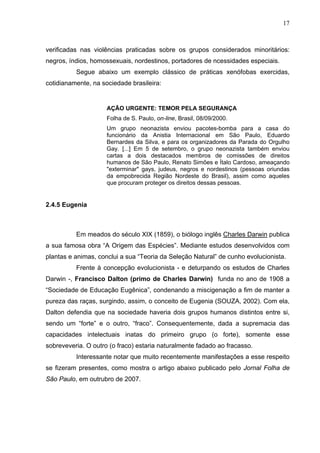 17
verificadas nas violências praticadas sobre os grupos considerados minoritários:
negros, índios, homossexuais, nordestinos, portadores de ncessidades especiais.
Segue abaixo um exemplo clássico de práticas xenófobas exercidas,
cotidianamente, na sociedade brasileira:
AÇÃO URGENTE: TEMOR PELA SEGURANÇA
Folha de S. Paulo, on-line, Brasil, 08/09/2000.
Um grupo neonazista enviou pacotes-bomba para a casa do
funcionário da Anistia Internacional em São Paulo, Eduardo
Bernardes da Silva, e para os organizadores da Parada do Orgulho
Gay. [...] Em 5 de setembro, o grupo neonazista também enviou
cartas a dois destacados membros de comissões de direitos
humanos de São Paulo, Renato Simões e Ítalo Cardoso, ameaçando
"exterminar" gays, judeus, negros e nordestinos (pessoas oriundas
da empobrecida Região Nordeste do Brasil), assim como aqueles
que procuram proteger os direitos dessas pessoas.
2.4.5 Eugenia
Em meados do século XIX (1859), o biólogo inglês Charles Darwin publica
a sua famosa obra “A Origem das Espécies”. Mediante estudos desenvolvidos com
plantas e animas, conclui a sua “Teoria da Seleção Natural” de cunho evolucionista.
Frente à concepção evolucionista - e deturpando os estudos de Charles
Darwin -, Francisco Dalton (primo de Charles Darwin) funda no ano de 1908 a
“Sociedade de Educação Eugênica”, condenando a miscigenação a fim de manter a
pureza das raças, surgindo, assim, o conceito de Eugenia (SOUZA, 2002). Com ela,
Dalton defendia que na sociedade haveria dois grupos humanos distintos entre si,
sendo um “forte” e o outro, “fraco”. Consequentemente, dada a supremacia das
capacidades intelectuais inatas do primeiro grupo (o forte), somente esse
sobreveveria. O outro (o fraco) estaria naturalmente fadado ao fracasso.
Interessante notar que muito recentemente manifestações a esse respeito
se fizeram presentes, como mostra o artigo abaixo publicado pelo Jornal Folha de
São Paulo, em outrubro de 2007.
 