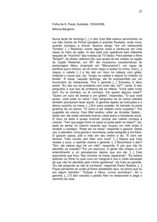 25
Folha de S. Paulo, Ilustrada, 15/04/2008.
Mônica Bergamo
Numa tarde de domingo [...] o ator Caio Blat estava caminhando na
rua São Carlos do Pinhal (paralela à avenida Paulista), onde mora,
quando começou a chover. Buscou abrigo "em um restaurante
"furreba” [...] Resolveu comer alguma coisa e sentou-se em uma
mesa no meio do salão. O ator está com aparência bem diferente
daquela de "mocinho" das novelas da TV Globo. Para estrelar o filme
"Bróder!", do diretor Jeferson De, que acaba de ser rodado na região
do Capão Redondo, em SP, ele incorporou características do
personagem Macu (inspirado em "Macunaíma"), um rapaz de
periferia que é branco, se vê como negro e acaba no crime. Caio [...]
raspou o cabelo [...] e fez até um risco na cabeça com gilete,
imitando o visual que, diz, "surgiu na cadeia e depois foi imitado na
favela". À mesa, naquele domingo, ele foi surpreendido por um
funcionário do restaurante. "Era o gerente [...] Encostou e falou
assim: "Eu não vou ter problema com você não, né?'", conta. O ator
perguntou a que tipo de problema ele se referia. "Você sabe muito
bem. Eu te conheço, eu te conheço. Vai querer alguma coisa?"
"Quero um suco de laranja e um galeto", respondeu. "O que você
quiser, você pede no caixa." Caio perguntou se os outros clientes
também precisaram fazer aquilo. O gerente repetiu as instruções e o
deixou sozinho na mesa. [...] Em outra ocasião, foi barrado na porta
giratória de um banco. "Vi como é ser tratado como suspeito.". Por
sugestão da coluna, Caio Blat aceitou voltar ao Arcadas Galeto...
desta vez, ele veste camiseta branca, calça jeans e havaianas azuis.
O risco na testa é quase invisível, porque seu cabelo começa a
crescer. "Tem que pegar ficha no caixa ou pode pedir na mesa?", diz,
após se sentar no mesmo assento que ocupou um mês antes e
receber o cardápio. "Pode ser na mesa", responde o garçom. Desta
vez, é atendido. Uma garota o reconhece, pede autógrafo e tira fotos.
O garçom passa, põe a mão em seu ombro e diz: "É bom ser
famoso. Todo mundo vem falar com você". [...] Depois que Caio
recebe o suco, o repórter chama o gerente. [...] Reconhece o ator?
"Sim, ele esteve aqui há um mês", responde. E por que não foi
atendido na ocasião? "Foi um equívoco. A gente não chegou a um
entendimento e só percebemos depois que era ele. [...] Caio
argumenta que ficou "dez minutos na mesa, esperando". "Eu estava
fazendo um filme no qual vivia um marginal e tive a nítida sensação
de que não fui atendido pela minha aparência", diz Caio ao gerente.
"Eu até perguntei se não te conhecia", responde Paulo Roberto. [...]
Fiquei pensando se vocês já foram assaltados aqui, se achou que eu
era algum bandido." "Graças a Deus, nunca aconteceu", diz o
gerente, [...] O ator cancela o pedido feito no restaurante e pega o
caminho de casa.
 