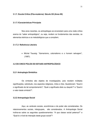 31
3.1.7. Escola Crítica (Pós-moderna): Século XX (Anos 80)
3.1.7.1Características Principais
Nos anos recentes, os antropólogos se enveredam para uma visão crítica
acerca do “saber antropológico”, ou seja, revêem os fundamentos das escolas, os
elementos teóricos e os metodológicos que a compõem.
3.1.7.2 Referência Literária
• Michel Taussig: “Xamanismo, colonialismo e o homem selvagem”,
(1987).
3.2 OS CINCO POLOS DO ESTUDO ANTROPOLÓGICO
3.2.1 Antroplogia Simbólica
Os símbolos são objetos de investigações, pois revelam múltiplas
significações, sobretudo, nos aspectos religiosos, mitos e ritos. Questionam: “Qual é
o significado de tal comportamento?, ”Qual o significado disto ou daquilo”? e “Qual é
o valor deste símbolo?”.
3.2.2 Antropologia Social
Aqui, as variáveis sociais, econômicas e de poder são consideradas. Os
relacionamentos sociais, intergrupais, são considerados. A Antropologia Social
inclina-se sobre os seguintes questionamentos: “A que classe social petence?” e
“Qual é o nível de interação deste grupo social”?
 