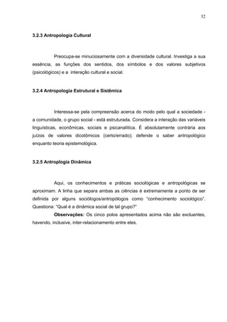 32
3.2.3 Antropologia Cultural
Preocupa-se minuciosamente com a diversidade cultural. Investiga a sua
essência, as funções dos sentidos, dos símbolos e dos valores subjetivos
(psicológicos) e a interação cultural e social.
3.2.4 Antropologia Estrutural e Sistêmica
Interessa-se pela compreensão acerca do modo pelo qual a sociedade -
a comunidade, o grupo social - está estruturada. Considera a interação das variáveis
linguísticas, econômicas, sociais e psicanalítica. É absolutamente contrária aos
juízos de valores dicotômicos (certo/errado); defende o saber antropológico
enquanto teoria epistemológica.
3.2.5 Antroplogia Dinâmica
Aqui, os conhecimentos e práticas sociológicas e antropológicas se
aproximam. A linha que separa ambas as ciências é extremamente a ponto de ser
definida por alguns sociólogos/antropólogos como “conhecimento sociológico”.
Questiona: “Qual é a dinâmica social de tal grupo?”
Observações: Os cinco polos apresentados acima não são excluentes,
havendo, inclusive, inter-relacionamento entre eles.
 