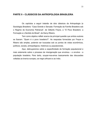 33
PARTE II – CLÁSSICOS DA ANTROPOLOGIA BRASILEIRA
Os capítulos a seguir tratarão de dois clássicos da Antropologia (e
Sociologia) Brasileira: “Casa Grande e Senzala: Formação da Família Brasileira sob
o Regime de Economia Patriarcal”, de Gilberto Freyre, e “O Povo Brasileiro: a
Formação e o Sentido do Brasil”, de Darcy Ribeiro.
Tem como objetivo refletir acerca da principal questão que ambos autores
se fizeram: “Quem é o povo brasileiro?”. As respostas fornecidas por Freyre e
Ribeiro são amplas, podendo ser buscadas sob os pontos de vistas econômicos,
políticos, sociais, antropológicos, históricos ou populacionais.
Aqui, debruçaremos sobre a especificidade da formação populacional e
mais extamente sobre o processo de miscigenação que envolveu - e envolve - a
população brasileira. Para tanto, ocupar-nos-emos basicamente das discussões
voltadas ao branco europeu, ao negro africano e ao índio.
 
