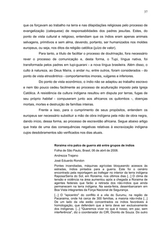37
que os forçavam ao trabalho na terra e nas dilapidações religiosas pelo processo de
evangelização (catequese) de responsabilidades dos padres jesuítas. Estes, do
ponto de vista cultural e religioso, entendiam que os índios eram apenas animais
selvagens, primitivos e sem alma, devendo, portanto, ser humanizados nos moldes
europeus, ou seja, nos ditos da religião católica (juízo de valor).
Para tanto, a título de facilitar o processo de doutrinação, fora necessário
rever o processo de comunicação e, desta forma, o Tupi, língua nativa, foi
transformada pelos padres em tupi-guarani - a nova língua brasileira. Além disso, o
culto à natureza, ao Deus Maíra, o andar nu, entre outros, foram considerados - do
ponto de vista etnocêntrico - comportamentos imorais, vulgares e inferiores.
Do ponto de vista econômico, o índio não se adaptou ao trabalho escravo
e nem tão pouco cedeu facilmente ao processo de aculturação imposto pela Igreja
Católica. A resistência da cultura indígena resultou em disputa por terras, fugas de
seu próprio habitat - compuseram junto aos africanos os quilombos -, doenças
mortais, mortes e destruição de famílias inteiras.
Frente a isso, para o cumprimento de seus propósitos, entendem os
europeus ser necessário substituir a mão de obra indígena pela mão de obra negra,
dando início, dessa forma, ao processo de escravidão africana. Segue abaixo artigo
que trata de uma das consequências negativas relativas à escravização indígena
cujos desdobramentos são verificados nos dias atuais.
Roraima vira palco de guerra até entre grupos de índios
Folha de São Paulo, Brasil, 06 de abril de 2008.
Andrezza Trajano
José Eduardo Rondon
Pontes incendiadas, máquinas agrícolas bloqueando acessos às
estradas, índios pintados para a guerra. Este foi o cenário
encontrado pela reportagem ao trafegar no interior da terra indígena
Raposa/Serra do Sol, em Roraima, nos últimos dias [...] O clima de
tensão e violência na área aumentou após a chegada a Roraima de
agentes federais que farão a retirada dos não-índios que ainda
permanecem na terra indígena. Na sexta-feira, desembarcaram em
Boa Vista integrantes da Força Nacional de Segurança.
[...] O "epicentro" do conflito é a vila do Surumu, na região de
Pacaraima, onde há cerca de 300 famílias, a maioria não-índia [...]
De um lado da vila estão concentrados os índios favoráveis à
homologação, que defendem que a terra deve ser exclusivamente
dos indígenas. [...] "Queremos viver no que é nosso, em paz, sem
interferência", diz o coordenador do CIR, Dionito de Souza. Do outro
 