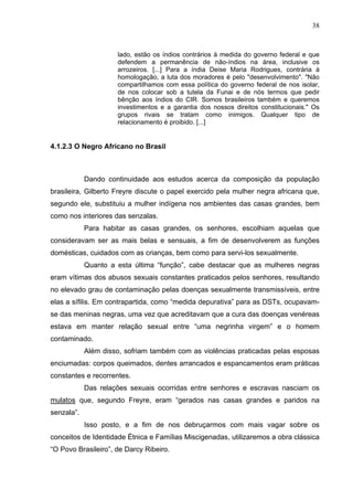 38
lado, estão os índios contrários à medida do governo federal e que
defendem a permanência de não-índios na área, inclusive os
arrozeiros. [...] Para a índia Deise Maria Rodrigues, contrária à
homologação, a luta dos moradores é pelo "desenvolvimento". "Não
compartilhamos com essa política do governo federal de nos isolar,
de nos colocar sob a tutela da Funai e de nós termos que pedir
bênção aos índios do CIR. Somos brasileiros também e queremos
investimentos e a garantia dos nossos direitos constitucionais." Os
grupos rivais se tratam como inimigos. Qualquer tipo de
relacionamento é proibido. [...]
4.1.2.3 O Negro Africano no Brasil
Dando continuidade aos estudos acerca da composição da população
brasileira, Gilberto Freyre discute o papel exercido pela mulher negra africana que,
segundo ele, substituiu a mulher indígena nos ambientes das casas grandes, bem
como nos interiores das senzalas.
Para habitar as casas grandes, os senhores, escolhiam aquelas que
consideravam ser as mais belas e sensuais, a fim de desenvolverem as funções
domésticas, cuidados com as crianças, bem como para servi-los sexualmente.
Quanto a esta última “função”, cabe destacar que as mulheres negras
eram vítimas dos abusos sexuais constantes praticados pelos senhores, resultando
no elevado grau de contaminação pelas doenças sexualmente transmissíveis, entre
elas a sífilis. Em contrapartida, como “medida depurativa” para as DSTs, ocupavam-
se das meninas negras, uma vez que acreditavam que a cura das doenças venéreas
estava em manter relação sexual entre “uma negrinha virgem” e o homem
contaminado.
Além disso, sofriam também com as violências praticadas pelas esposas
enciumadas: corpos queimados, dentes arrancados e espancamentos eram práticas
constantes e recorrentes.
Das relações sexuais ocorridas entre senhores e escravas nasciam os
mulatos que, segundo Freyre, eram “gerados nas casas grandes e paridos na
senzala”.
Isso posto, e a fim de nos debruçarmos com mais vagar sobre os
conceitos de Identidade Étnica e Famílias Miscigenadas, utilizaremos a obra clássica
“O Povo Brasileiro”, de Darcy Ribeiro.
 