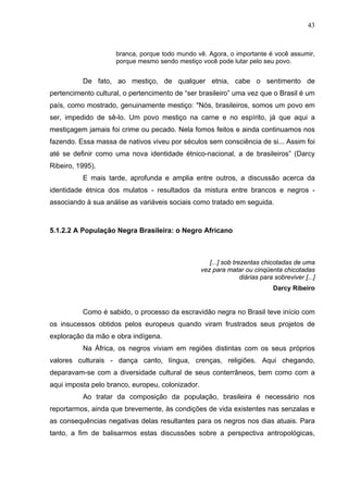 43
branca, porque todo mundo vê. Agora, o importante é você assumir,
porque mesmo sendo mestiço você pode lutar pelo seu povo.
De fato, ao mestiço, de qualquer etnia, cabe o sentimento de
pertencimento cultural, o pertencimento de “ser brasileiro” uma vez que o Brasil é um
país, como mostrado, genuinamente mestiço: "Nós, brasileiros, somos um povo em
ser, impedido de sê-lo. Um povo mestiço na carne e no espírito, já que aqui a
mestiçagem jamais foi crime ou pecado. Nela fomos feitos e ainda continuamos nos
fazendo. Essa massa de nativos viveu por séculos sem consciência de si... Assim foi
até se definir como uma nova identidade étnico-nacional, a de brasileiros” (Darcy
Ribeiro, 1995).
E mais tarde, aprofunda e amplia entre outros, a discussão acerca da
identidade étnica dos mulatos - resultados da mistura entre brancos e negros -
associando à sua análise as variáveis sociais como tratado em seguida.
5.1.2.2 A População Negra Brasileira: o Negro Africano
[...] sob trezentas chicotadas de uma
vez para matar ou cinqüenta chicotadas
diárias para sobreviver [...]
Darcy Ribeiro
Como é sabido, o processo da escravidão negra no Brasil teve início com
os insucessos obtidos pelos europeus quando viram frustrados seus projetos de
exploração da mão e obra indígena.
Na África, os negros viviam em regiões distintas com os seus próprios
valores culturais - dança canto, língua, crenças, religiões. Aqui chegando,
deparavam-se com a diversidade cultural de seus conterrâneos, bem como com a
aqui imposta pelo branco, europeu, colonizador.
Ao tratar da composição da população, brasileira é necessário nos
reportarmos, ainda que brevemente, às condições de vida existentes nas senzalas e
as consequências negativas delas resultantes para os negros nos dias atuais. Para
tanto, a fim de balisarmos estas discussões sobre a perspectiva antropológicas,
 