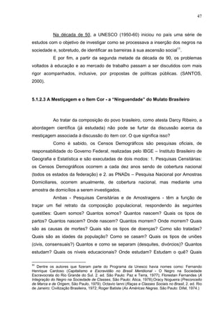 47
Na década de 50, a UNESCO (1950-60) iniciou no país uma série de
estudos com o objetivo de investigar como se processava a inserção dos negros na
sociedade e, sobretudo, de identificar as barreiras à sua ascensão social11
.
E por fim, a partir da segunda metade da década de 90, os problemas
voltados à educação e ao mercado de trabalho passam a ser discutidos com mais
rigor acompanhados, inclusive, por propostas de políticas públicas. (SANTOS,
2000).
5.1.2.3 A Mestiçagem e o Item Cor - a “Ninguendade” do Mulato Brasileiro
Ao tratar da composição do povo brasileiro, como atesta Darcy Ribeiro, a
abordagem científica (já estudada) não pode se furtar da discussão acerca da
mestiçagem associada à discussão do item cor. O que significa isso?
Como é sabido, os Censos Demográficos são pesquisas oficiais, de
responsabilidade do Governo Federal, realizadas pelo IBGE – Instituto Brasileiro de
Geografia e Estatística e são executadas de dois modos: 1. Pesquisas Censitárias:
os Censos Demográficos ocorrem a cada dez anos sendo de cobertura nacional
(todos os estados da federação) e 2. as PNADs – Pesquisa Nacional por Amostras
Domiciliares, ocorrem anualmente, de cobertura nacional, mas mediante uma
amostra de domicílios a serem investigados.
Ambas - Pesquisas Censitárias e de Amostragens - têm a função de
traçar um fiel retrato da composição populacional, respondendo às seguintes
questões: Quem somos? Quantos somos? Quantos nascem? Quais os tipos de
partos? Quantos nascem? Onde nascem? Quantos morrem? Onde morrem? Quais
são as causas de mortes? Quais são os tipos de doenças? Como são tratadas?
Quais são as idades da população? Como se casam? Quais os tipos de uniões
(civis, consensuais?) Quantos e como se separam (desquites, divórcios)? Quantos
estudam? Quais os níveis educacionais? Onde estudam? Estudam o quê? Quais
11
Dentre os autores que fizeram parte do Programa da Unesco havia nomes como: Fernando
Henrique Cardoso (Capitalismo e Escravidão no Brasil Meridional - O Negro na Sociedade
Escravocrata do Rio Grande do Sul. 2. ed. São Paulo: Paz e Terra, 1977); Florestan Fernandes (A
Integração do Negro na Sociedade de Classes, São Paulo: Ática, 1978);Oracy Nogueira (Preconceito
de Marca e de Origem, São Paulo, 1979); Octavio Ianni (Raças e Classes Sociais no Brasil, 2. ed. Rio
de Janeiro: Civilização Brasileira, 1972; Roger Batiste (As Américas Negras. São Paulo: Difel, 1974.)
 