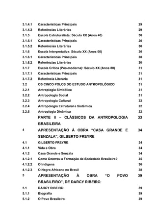 3.1.4.1 Características Principais 29
3.1.4.2 Referências Literárias 29
3.1.5 Escola Estruturalista: Século XX (Anos 40) 30
3.1.5.1 Características Principais 30
3.1.5.2 Referências Literárias 30
3.1.6 Escola Interpretativa: Século XX (Anos 60) 30
3.1.6.1 Características Principais 30
3.1.6.2 Referências Literárias 30
3.1.7 Escola Crítica (Pós-moderna): Século XX (Anos 80) 31
3.1.7.1 Características Principais 31
3.1.7.2 Referência Literária 31
3.2 OS CINCO POLOS DO ESTUDO ANTROPOLÓGICO 31
3.2.1 Antroplogia Simbólica 31
3.2.2 Antropologia Social 31
3.2.3 Antropologia Cultural 32
3.2.4 Antropologia Estrutural e Sistêmica 32
3.2.5 Antroplogia Dinâmica 32
PARTE II – CLÁSSICOS DA ANTROPOLOGIA
BRASILEIRA
33
4 APRESENTAÇÃO À OBRA “CASA GRANDE E
SENZALA”, GILBERTO FREYRE
34
4.1 GILBERTO FREYRE 34
4.1.1 Vida e Obra 34
4.1.2 Casa Grande e Senzala 34
4.1.2.1 Como Ocorreu a Formação da Sociedade Brasileira? 35
4.1.2.2 O Indígena 36
4.1.2.3 O Negro Africano no Brasil 38
5 APRESENTAÇÃO À OBRA “O POVO
BRASILEIRO”, DE DARCY RIBEIRO
39
5.1 DARCY RIBEIRO 39
5.1.1 Biografia 39
5.1.2 O Povo Brasileiro 39
 