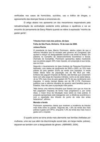50
verificadas nos casos de homicídios, suicídios, uso e tráfico de drogas, o
agravamento das doenças físicas e emocionais etc.
O artigo abaixo nos apresenta um dos mecanismos responsáveis pela
retroalimentação da contradição existente entre pobreza e opulência e vai ao
encontro do pensamento de Darcy Ribeiro quando se refere à expressão “moinho de
gastar gente”.
Tributos tiram mais dos pobres, diz Ipea
Folha de São Paulo, Dinheiro, 16 de maio de 2008.
Juliana Rocha
O presidente do Ipea, Marcio Pochmann, alertou ontem de que a
reforma tributária que foi enviada pelo governo ao Congresso não
ajudará a reduzir as desigualdades sociais e de renda no Brasil. Em
palestra no Conselho de Desenvolvimento Econômico e Social,
chamado de Conselhão, Pochmann apresentou dados mostrando
que os pobres pagam 44% mais imposto, em proporção à sua renda,
que os ricos.
Segundo o levantamento do Ipea (Instituto de Pesquisa Econômica
Aplicada), com dados de rendimento de 2002 e 2003, os 10% mais
pobres do país gastam 32,8% da renda com impostos. A renda
média dessa faixa da população era de R$ 49,8 por mês.
Embora não paguem Imposto de Renda, são famílias que consomem
bens com alta carga de impostos indiretos, como os da cesta básica.
Já os 10% mais ricos do país gastam 22,7% do seu rendimento com
impostos. A renda mensal destes era de R$ 2.178. Pochmann
justificou que a reforma tributária do governo será benéfica para os
Estados, mas não para a população mais pobre.
"Não temos uma reforma tributária que fizesse com que os ricos de
fato pagassem impostos de forma mais progressiva e, por conta
disso, o maior ônus da tributação recai sobre os mais pobres. A
proposta apresentada está dialogando com a eficiência econômica e
com a repartição dos tributos do ponto de vista dos entes
federativos", afirmou.
Mansão e favela
Pochmann apresentou dados que mostram a incidência de tributos
mais forte entre os pobres. Segundo ele, 1,8% da renda dos mais
pobres é gasta com IPTU, enquanto 1,4% da renda dos mais ricos é
gasta com o imposto.
O quadro acima se torna ainda mais alarmante nas famílias chefiadas por
mulheres, uma vez que além da discriminação social (são, em larga media, pobres),
deparam-se também com a desigualdade de gênero. (ABRAMO, 2004).
 