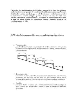 Na opinião dos administradores da disciplina recuperação de áreas degradadas, o
melhor método de revegetação de uma área seria utilizar os sistemas agroflorestais
(SAFs). Por ser uma tecnologia que se vale da interação e conhecimento de todos
os elementos do sistema ecológico, quando pensamos em recuperar uma área,
estamos pensando em restabelecer toda a diversidade de seres vivos que habitavam
a área, só assim, cremos, ter conseguido fornecer condições propícias ao
restabelecimento da vida.
6) Métodos físicos para auxiliar a recuperação de áreas degradadas:
• Terraços verdes
São obras feitas no terreno com o objetivo de nivelar e diminuir o carregamento
de partículas do solo pela chuva. Ao ser construído o terraço, entramos fazendo
o reflorestamento.
• Banquetas verdes
São bancos de pedra colocados em curva de nível no terreno, para reduzir o
escoamento das partículas do solo além de reter umidade nessas bancas
formadas. Posteriormente é feito o plantio de reflorestamento sobre a banqueta.
• Caneletas
São canais abertos no terreno com o intuito de diminuir a velocidade da água da
chuva, quando esta incidir sobre o terreno. É feita em terreno que apresenta
declividade.
 