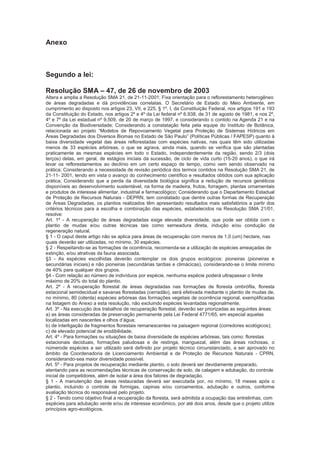 Anexo
Segundo a lei:
Resolução SMA – 47, de 26 de novembro de 2003
Altera e amplia a Resolução SMA 21, de 21-11-2001; Fixa orientação para o reflorestamento heterogêneo
de áreas degradadas e dá providências correlatas. O Secretário de Estado do Meio Ambiente, em
cumprimento ao disposto nos artigos 23, VII, e 225, § 1º, I, da Constituição Federal, nos artigos 191 e 193
da Constituição do Estado, nos artigos 2º e 4º da Lei federal nº 6.938, de 31 de agosto de 1981, e nos 2º,
4º e 7º da Lei estadual nº 9.509, de 20 de março de 1997, e considerando o contido na Agenda 21 e na
Convenção da Biodiversidade; Considerando a constatação feita pela equipe do Instituto de Botânica,
relacionada ao projeto “Modelos de Repovoamento Vegetal para Proteção de Sistemas Hídricos em
Áreas Degradadas dos Diversos Biomas no Estado de São Paulo” (Políticas Públicas / FAPESP) quanto à
baixa diversidade vegetal das áreas reflorestadas com espécies nativas, nas quais têm sido utilizadas
menos de 33 espécies arbóreas, o que se agrava, ainda mais, quando se verifica que são plantadas
praticamente as mesmas espécies em todo o Estado, independentemente da região, sendo 2/3 (dois
terços) delas, em geral, de estágios iniciais da sucessão, de ciclo de vida curto (15-20 anos), o que irá
levar os reflorestamentos ao declínio em um certo espaço de tempo, como vem sendo observado na
prática; Considerando a necessidade de revisão periódica dos termos contidos na Resolução SMA 21, de
21-11- 2001, tendo em vista o avanço do conhecimento científico e resultados obtidos com sua aplicação
prática; Considerando que a perda da diversidade biológica significa a redução de recursos genéticos
disponíveis ao desenvolvimento sustentável, na forma de madeira, frutos, forragem, plantas ornamentais
e produtos de interesse alimentar, industrial e farmacológico; Considerando que o Departamento Estadual
de Proteção de Recursos Naturais - DEPRN, tem constatado que dentre outras formas de Recuperação
de Áreas Degradadas, os plantios realizados têm apresentado resultados mais satisfatórios a partir dos
critérios técnicos para a escolha e combinação das espécies, estabelecidos na Resolução SMA 21/01,
resolve:
Art. 1º - A recuperação de áreas degradadas exige elevada diversidade, que pode ser obtida com o
plantio de mudas e/ou outras técnicas tais como semeadura direta, indução e/ou condução da
regeneração natural.
§ 1 - O caput deste artigo não se aplica para áreas de recuperação com menos de 1,0 (um) hectare, nas
quais deverão ser utilizadas, no mínimo, 30 espécies.
§ 2 - Respeitando-se as formações de ocorrência, recomenda-se a utilização de espécies ameaçadas de
extinção, e/ou atrativas da fauna associada.
§3 - As espécies escolhidas deverão contemplar os dois grupos ecológicos: pioneiras (pioneiras e
secundárias iniciais) e não pioneiras (secundárias tardias e climácicas), considerando-se o limite mínimo
de 40% para qualquer dos grupos.
§4 - Com relação ao número de indivíduos por espécie, nenhuma espécie poderá ultrapassar o limite
máximo de 20% do total do plantio.
Art. 2º - A recuperação florestal de áreas degradadas nas formações de floresta ombrófila, floresta
estacional semidecidual e savanas florestadas (cerradão), será efetivada mediante o plantio de mudas de,
no mínimo, 80 (oitenta) espécies arbóreas das formações vegetais de ocorrência regional, exemplificadas
na listagem do Anexo a esta resolução, não excluindo espécies levantadas regionalmente.
Art. 3º - Na execução dos trabalhos de recuperação florestal, deverão ser priorizadas as seguintes áreas:
a) as áreas consideradas de preservação permanente pela Lei Federal 4771/65, em especial aquelas
localizadas em nascentes e olhos d’água;
b) de interligação de fragmentos florestais remanescentes na paisagem regional (corredores ecológicos);
c) de elevado potencial de erodibilidade;
Art. 4º - Para formações ou situações de baixa diversidade de espécies arbóreas, tais como: florestas
estacionais deciduais, formações paludosas e de restinga, manguezal, além das áreas rochosas, o
númerode espécies a ser utilizado será definido por projeto técnico circunstanciado, a ser aprovado no
âmbito da Coordenadoria de Licenciamento Ambiental e de Proteção de Recursos Naturais - CPRN,
considerando-sea maior diversidade possível.
Art. 5º - Para projetos de recuperação mediante plantio, o solo deverá ser devidamente preparado,
atentando para as recomendações técnicas de conservação de solo, de calagem e adubação, do controle
inicial de competidores, além de isolar a área dos fatores de degradação.
§ 1 - A manutenção das áreas restauradas deverá ser executada por, no mínimo, 18 meses após o
plantio, incluindo o controle de formigas, capinas e/ou coroamentos, adubação e outros, conforme
avaliação técnica do responsável pelo projeto.
§ 2 - Tendo como objetivo final a recuperação da floresta, será admitida a ocupação das entrelinhas, com
espécies para adubação verde e/ou de interesse econômico, por até dois anos, desde que o projeto utilize
princípios agro-ecológicos.
 