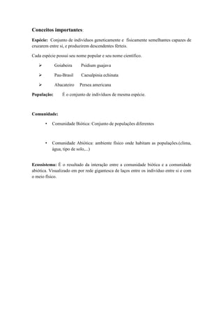 Conceitos importantes:
Espécie: Conjunto de indivíduos geneticamente e fisicamente semelhantes capazes de
cruzarem entre si, e produzirem descendentes férteis.
Cada espécie possui seu nome popular e seu nome científico.
Goiabeira Psidium guajava
Pau-Brasil Caesalpinia echinata
Abacateiro Persea americana
População: É o conjunto de indivíduos de mesma espécie.
Comunidade:
• Comunidade Biótica: Conjunto de populações diferentes
• Comunidade Abiótica: ambiente físico onde habitam as populações.(clima,
água, tipo de solo,...)
Ecossistema: É o resultado da interação entre a comunidade biótica e a comunidade
abiótica. Visualizado em por rede gigantesca de laços entre os indivíduo entre si e com
o meio físico.
 