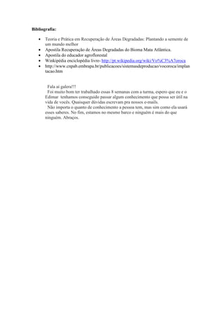 Bibliografia:
• Teoria e Prática em Recuperação de Áreas Degradadas: Plantando a semente de
um mundo melhor
• Apostila Recuperação de Áreas Degradadas do Bioma Mata Atlântica.
• Apostila do educador agroflorestal
• Winkipédia enciclopédia livre- http://pt.wikipedia.org/wiki/Vo%C3%A7oroca
• http://www.cnpab.embrapa.br/publicacoes/sistemasdeproducao/vocoroca/implan
tacao.htm
Fala aí galera!!!
Foi muito bom ter trabalhado essas 8 semanas com a turma, espero que eu e o
Edimar tenhamos conseguido passar algum conhecimento que possa ser útil na
vida de vocês. Quaisquer dúvidas escrevam pra nossos e-mails.
Não importa o quanto de conhecimento a pessoa tem, mas sim como ela usará
esses saberes. No fim, estamos no mesmo barco e ninguém é mais do que
ninguém. Abraços.
 