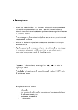 1) Área degradada:
• Aquela que, após o distúrbio, teve eliminado, juntamente com a vegetação, os
seus meios de regeneração bióticos, como o banco de sementes, banco de
plântulas, chuvas de sementes e rebrota, apresentando baixa capacidade de voltar
ao seu estado anterior.
• Áreas estragadas ou desgastadas, ou seja, áreas que perderam boa parte ou toda
sua capacidade produtiva.
• Redução da quantidade e qualidade da capacidade atual e futura do solo para
produção vegetal.
• Aqueles cujas ações do homem modificaram o ecossistema de tal maneira que
os mecanismos naturais são perdidos e, por isso, há necessidade de nova
intervenção humana para reversão da situação presente.
Degradada – sofreu distúrbios intensos por isso NÃO POSSUI meios de
regeneração natural.
Perturbada - sofreu distúrbios de menor intensidade por isso POSSUI meios
de regeneração natural
A degradação pode ser fruto de:
• Mineração;
• Uso intensivo do solo para fins agropecuários ( herbicidas, salinização
do solo, superpastejo, etc);
• Queimadas consecutivas;
• Desmatamento.
 
