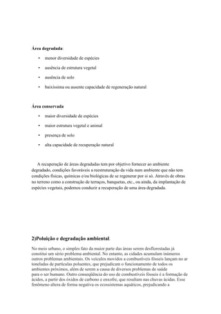 Área degradada:
• menor diversidade de espécies
• ausência de estrutura vegetal
• ausência de solo
• baixíssima ou ausente capacidade de regeneração natural
Área conservada
• maior diversidade de espécies
• maior estrutura vegetal e animal
• presença de solo
• alta capacidade de recuperação natural
A recuperação de áreas degradadas tem por objetivo fornecer ao ambiente
degradado, condições favoráveis a reestruturação da vida num ambiente que não tem
condições físicas, químicas e/ou biológicas de se regenerar por si só. Através de obras
no terreno como a construção de terraços, banquetas, etc., ou ainda, da implantação de
espécies vegetais, podemos conduzir a recuperação de uma área degradada.
2)Poluição e degradação ambiental.
No meio urbano, o simples fato da maior parte das áreas serem desflorestadas já
constitui um sério problema ambiental. No entanto, as cidades acumulam inúmeros
outros problemas ambientais. Os veículos movidos a combustíveis fósseis lançam no ar
toneladas de partículas poluentes, que prejudicam o funcionamento de todos os
ambientes próximos, além de serem a causa de diversos problemas de saúde
para o ser humano. Outro conseqüência do uso de combustíveis fósseis é a formação de
ácidos, a partir dos óxidos de carbono e enxofre, que resultam nas chuvas ácidas. Esse
fenômeno altera de forma negativa os ecossistemas aquáticos, prejudicando a
 