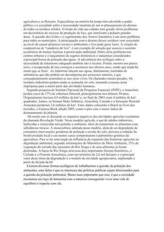 agricultura e as florestas. Especialistas na matéria há tempo têm advertido o poder
público e a sociedade sobre a necessidade imediata de um re-planejamento do destino
de todos os resíduos sólidos. O modo de vida nas cidades tem gerado sérios problemas
em decorrência do excesso de produção de lixo, que inutilizam e poluem grandes
áreas. A questão dos lixões e o esgotamento dos Aterros Sanitários é um sério problema
para todos os municípios. A preocupação com o destino desses resíduos vem crescendo:
ao invés de causar prejuízos sociais e ambientais o lixo pode gerar lucro. A criação de
cooperativas de “catadores de lixo”, é um exemplo de solução que associa o sustento
econômico de muitas famílias à preservação ambiental. Outro sério problema nos
centros urbanos é o lançamento de esgotos domésticos e industriais considerados
a principal forma de poluição das águas. A advertência dos ecólogos sobre a
necessidade de tratamento adequado também não é recente. Porém, mesmo nos países
ricos, a recuperação de rios começou a acontecer nos últimos anos, sendo que ainda há
muito que se fazer. As indústrias lançam nas águas, diariamente, toneladas de
substâncias que não podem ser decompostas por processos naturais, e que
conseqüentemente acumulam-se nos seres vivos. Os chamados metais pesados. Os
resíduos industriais podem ainda se acumular no solo, tornando extensas áreas
impróprias para a maior parte das atividades humanas.
Segundo pesquisa do Instituto Nacional de Pesquisas Espaciais (INPE), a Amazônia
perdeu cerca de 17% de cobertura florestal, principalmente nos últimos 50 anos.
Originalmente haviam 4,9 milhões de km² e, no final de 2003 eram 4 milhões de km²
quadrados. Juntos, os biomas Mata Atlântica, Amazônia, Cerrado e a formação florestal
Araucária perderam 3,6 milhões de km². Estes dados colocarão o Brasil no livro dos
recordes, o Guiness Book edição 2005, como o país com o maior índice de
desmatamento do planeta.
Há muito tem se discutido os impactos negativos das atividades agrícolas resultantes
da chamada Revolução Verde. Nesse modelo agrícola, o uso de adubos industriais,
herbicidas e inseticidas tem poluído o ambiente, além de contaminar os alimentos com
substâncias tóxicas. A monocultura, adotada nesse modelo, além de ser dependente de
constantes intervenções geradoras de poluição e erosão do solo, provoca a redução da
biodiversidade local e em muitos casos comprometem o patrimônio genético da
agricultura. Para se ter uma noção da influência da expansão das fronteiras agrícolas na
degradação ambiental, segundo informações do Ministério do Meio Ambiente, 33% da
vegetação do cerrado das nascentes do Rio Xingu e de seus afluentes já foram
destruídas. A bacia do Rio Xingu atravessa dois importantes biomas brasileiros, o
Cerrado e a Floresta Amazônica, com um território de 2,6 mil hectares e o principal
vetor deste ritmo de degradação é o modelo de atividade agropecuária, implantado a
partir da década de 60.
Existem diversas formas ecológicas de trabalharmos a questão da poluição dos
ambientes, uma delas é que os interesses das políticas publicas sejam direcionados para
a questão da poluição ambiental. Muito mais importante que isso, é que a sociedade
reconstrua seu laço de harmonia com a natureza conseguindo viver uma vida de
equilíbrio e respeito com ela.
 