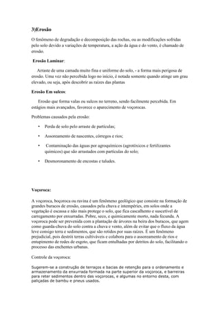 3)Erosão
O fenômeno de degradação e decomposição das rochas, ou as modificações sofridas
pelo solo devido a variações de temperatura, a ação da água e do vento, é chamado de
erosão.
Erosão Laminar:
Arraste de uma camada muito fina e uniforme do solo, - a forma mais perigosa de
erosão. Uma vez não percebida logo no início, é notada somente quando atinge um grau
elevado, ou seja, após descobrir as raízes das plantas
Erosão Em sulcos:
Erosão que forma valas ou sulcos no terreno, sendo facilmente percebida. Em
estágios mais avançados, favorece o aparecimento de voçorocas.
Problemas causados pela erosão:
• Perda de solo pelo arraste de partículas;
• Assoreamento de nascentes, córregos e rios;
• Contaminação das águas por agroquímicos (agrotóxicos e fertilizantes
químicos) que são arrastados com partículas do solo;
• Desmoronamento de encostas e taludes.
Voçoroca:
A voçoroca, boçoroca ou ravina é um fenômeno geológico que consiste na formação de
grandes buracos de erosão, causados pela chuva e intempéries, em solos onde a
vegetação é escassa e não mais protege o solo, que fica cascalhento e suscetível de
carregamento por enxurradas. Pobre, seco, e quimicamente morto, nada fecunda. A
voçoroca pode ser prevenida com a plantação de árvores na beira dos buracos, que agem
como guarda-chuva do solo contra a chuva e vento, além de evitar que o fluxo da água
leve consigo terra e sedimentos, que são retidos por suas raízes. É um fenômeno
prejudicial, pois destrói terras cultiváveis e colabora para o assoreamento de rios e
entupimento de redes de esgoto, que ficam entulhadas por detritos do solo, facilitando o
processo das enchentes urbanas.
Controle da voçoroca:
Sugerem-se a construção de terraços e bacias de retenção para o ordenamento e
armazenamento da enxurrada formada na parte superior da voçoroca, e barreiras
para reter sedimentos dentro das voçorocas, e algumas no entorno desta, com
paliçadas de bambu e pneus usados.
 
