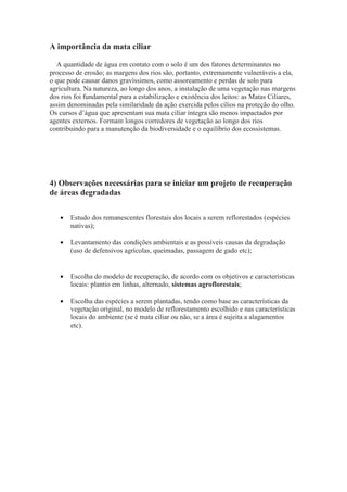 A importância da mata ciliar
A quantidade de água em contato com o solo é um dos fatores determinantes no
processo de erosão; as margens dos rios são, portanto, extremamente vulneráveis a ela,
o que pode causar danos gravíssimos, como assoreamento e perdas de solo para
agricultura. Na natureza, ao longo dos anos, a instalação de uma vegetação nas margens
dos rios foi fundamental para a estabilização e existência dos leitos: as Matas Ciliares,
assim denominadas pela similaridade da ação exercida pelos cílios na proteção do olho.
Os cursos d’água que apresentam sua mata ciliar íntegra são menos impactados por
agentes externos. Formam longos corredores de vegetação ao longo dos rios
contribuindo para a manutenção da biodiversidade e o equilíbrio dos ecossistemas.
4) Observações necessárias para se iniciar um projeto de recuperação
de áreas degradadas
• Estudo dos remanescentes florestais dos locais a serem reflorestados (espécies
nativas);
• Levantamento das condições ambientais e as possíveis causas da degradação
(uso de defensivos agrícolas, queimadas, passagem de gado etc);
• Escolha do modelo de recuperação, de acordo com os objetivos e características
locais: plantio em linhas, alternado, sistemas agroflorestais;
• Escolha das espécies a serem plantadas, tendo como base as características da
vegetação original, no modelo de reflorestamento escolhido e nas características
locais do ambiente (se é mata ciliar ou não, se a área é sujeita a alagamentos
etc).
 