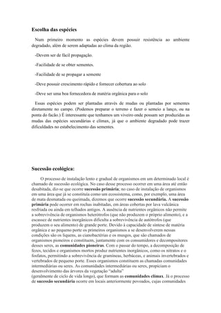 Escolha das espécies
Num primeiro momento as espécies devem possuir resistência ao ambiente
degradado, além de serem adaptadas ao clima da região.
-Devem ser de fácil propagação.
-Facilidade de se obter sementes.
-Facilidade de se propagar a semente
-Deve possuir crescimento rápido e fornecer cobertura ao solo
-Deve ser uma boa fornecedora de matéria orgânica para o solo
Essas espécies podem ser plantadas através de mudas ou plantadas por sementes
diretamente no campo. (Podemos preparar o terreno e fazer o semeio a lanço, ou na
ponta do facão.) É interessante que tenhamos um viveiro onde possam ser produzidas as
mudas das espécies secundárias e clímax, já que o ambiente degradado pode trazer
dificuldades no estabelecimento das sementes.
Sucessão ecológica:
O processo de instalação lento e gradual de organismos em um determinado local é
chamado de sucessão ecológica. No caso desse processo ocorrer em uma área até então
desabitada, diz-se que ocorre sucessão primária; no caso de instalação de organismos
em uma área que já se constituía como um ecossistema, como, por exemplo, uma área
de mata desmatada ou queimada, dizemos que ocorre sucessão secundária. A sucessão
primária pode ocorrer em rochas inabitadas, em áreas cobertas por lava vulcânica
resfriada ou ainda em telhados antigos. A ausência de nutrientes orgânicos não permite
a sobrevivência de organismos heterótrofos (que não produzem o próprio alimento), e a
escassez de nutrientes inorgânicos dificulta a sobrevivência de autótrofos (que
produzem o seu alimento) de grande porte. Devido à capacidade de síntese de matéria
orgânica e ao pequeno porte os primeiros organismos a se desenvolverem nessas
condições são os liquens, as cianobactérias e os musgos, que são chamados de
organismos pioneiros e constituem, juntamente com os consumidores e decompositores
desses seres, as comunidades pioneiras. Com o passar do tempo, a decomposição de
fezes, tecidos e organismos mortos produz nutrientes inorgânicos, como os nitratos e o
fosfatos, permitindo a sobrevivência de gramíneas, herbáceas, e animais invertebrados e
vertebrados de pequeno porte. Esses organismos constituem as chamadas comunidades
intermediárias ou seres. As comunidades intermediárias ou seres, propiciam o
desenvolvimento das árvores da vegetação “adulta”
(geralmente de ciclo de vida longo), que formam as comunidades clímax. Já o processo
de sucessão secundária ocorre em locais anteriormente povoados, cujas comunidades
 