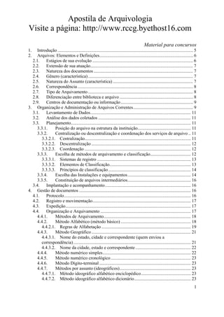 Apostila de Arquivologia
Visite a página: http://www.rccg.byethost16.com
Material para concursos
1.
2.

Introdução ........................................................................................................................ 5
Arquivos: Elementos e Definições................................................................................... 6
2.1. Estágios de sua evolução ......................................................................................... 6
2.2.
Extensão de sua atuação........................................................................................... 7
2.3.
Natureza dos documentos ........................................................................................ 7
2.4.
Gênero (característica) ............................................................................................. 7
2.5.
Natureza do Assunto (característica) ....................................................................... 7
2.6.
Correspondência ...................................................................................................... 8
2.7.
Tipo de Arquivamento ............................................................................................. 8
2.8.
Diferenciação entre biblioteca e arquivo ................................................................. 8
2.9.
Centros de documentação ou informação ................................................................ 9
3. Organização e Administração de Arquivos Correntes..................................................... 9
3.1.
Levantamento de Dados......................................................................................... 11
3.2.
Análise dos dados coletados .................................................................................. 11
3.3.
Planejamento.......................................................................................................... 11
3.3.1.
Posição do arquivo na estrutura da instituição............................................... 11
3.3.2.
Centralização ou descentralização e coordenação dos serviços de arquivo .. 11
3.3.2.1. Centralização.............................................................................................. 11
3.3.2.2. Descentralização ........................................................................................ 12
3.3.2.3. Coordenação .............................................................................................. 12
3.3.3.
Escolha de métodos de arquivamento e classificação.................................... 12
3.3.3.1. Sistemas de registro ................................................................................... 13
3.3.3.2. Elementos de Classificação........................................................................ 13
3.3.3.3. Princípios de classificação ......................................................................... 14
3.3.4.
Escolha das Instalações e equipamentos........................................................ 14
3.3.5.
Constituição de arquivos intermediários........................................................ 16
3.4.
Implantação e acompanhamento............................................................................ 16
4. Gestão de documentos ................................................................................................... 16
4.1.
Protocolo ................................................................................................................ 16
4.2.
Registro e movimentação....................................................................................... 17
4.3.
Expedição............................................................................................................... 17
4.4.
Organização e Arquivamento ................................................................................ 17
4.4.1.
Métodos de Arquivamento............................................................................. 18
4.4.2.
Método Alfabético (método básico) .............................................................. 18
4.4.2.1. Regras de Alfabetação ............................................................................... 19
4.4.3.
Método Geográfico ........................................................................................ 21
4.4.3.1. Nome do estado, cidade e correspondente (quem enviou a
correspondência) ........................................................................................................ 21
4.4.3.2. Nome da cidade, estado e correspondente ................................................. 22
4.4.4.
Método numérico simples.............................................................................. 22
4.4.5.
Método numérico cronológico....................................................................... 23
4.4.6.
Método Dígito-terminal ................................................................................. 23
4.4.7.
Métodos por assunto (ideográficos)............................................................... 23
4.4.7.1. Método ideográfico alfabético enciclopédico............................................ 23
4.4.7.2. Método ideográfico alfabético dicionário.................................................. 23
1

 