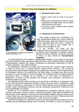APOSTILA DE ARTE – ARTES VISUAIS – Garcia Junior


                      Parte 2: Arte nas imagens do cotidiano

                                                       Pensando sobre o tema

                                                     • Onde e como você vê a arte no seu dia-a-
                                                       dia?
                                                     • Quais são as características formais e quais
                                                       significados as imagens que você considera
                                                       arte transmitem para você?
                                                     • O que leva você a entender estas imagens
                                                       como sendo arte?


                                                       Ampliando os conhecimentos

                                                 Uma imagem guarda uma semelhança com
                                             algo, representando aquilo que o nosso sentido da
                                             visão pode captar, aquilo que podemos ver, ou que
                                             nossa imaginação pode criar. Assim, o reflexo de
                                             nosso rosto na água é uma imagem que a
                                             natureza se encarregou de criar.
                                                 O ser humano, ao longo de seu
                                             desenvolvimento, tem procurado encontrar formas
 22. Fotomontagem com elementos simbólicos  de registrar essa imaginação ou realidade captada,
 da arte. Garcia Junior. 2005.              através de pinturas, desenhos, esculturas, gravuras
                                            ou filmes, ou seja, através de representações
                                            imagéticas.
     A principal diferença entre imagem e representação imagética é que imagem é tudo aquilo
que nosso sentido da visão pode captar registrando tanto o que é realidade quanto imaginação,
e representação imagética são imagens carregadas de significados organizados ou não de
maneira consciente – com valores artísticos.
     Os significados e intenções na criação variam de acordo com o período, lugar e pessoas,
ou seja, de acordo com o contexto histórico. Desde tempos remotos, o ser humano já
procurava fazer representações imagéticas nas paredes das cavernas. Essas imagens podiam
ter finalidades místicas e de sobrevivência. Na Idade Média, as imagens das obras de arte
possuíam um cunho educativo a serviço da religião. Já no Renascimento as imagens artísticas
procuravam elevar a condição do ser humano a um nível maior. No Romantismo e
Modernismo, as obras de arte possuíam fins diversos, como protestos e denúncias dos
problemas políticos e sociais.
     Na atualidade existem várias maneiras de se representar a realidade ou a imaginação. Hoje
em dia, além das formas tradicionais (desenho, pintura, escultura, gravura, arquitetura), existe
o cinema, a televisão, o computador e a Internet. Através dessas novas tecnologias surgiram
também várias manifestações artísticas que são produzidas basicamente utilizando-se das
suas possibilidades e inovações.
     Através da TV encontramos várias manifestações de produções artísticas, como, por
exemplo, telenovelas, seriados, filmes ou desenhos animados. Estes ligados diretamente às
artes cênicas, porém utilizando mecanismo de representação imagética das artes visuais, como
o vídeo. Nesse caso, são linguagens artísticas que se fundem, se unem. Podemos denominar
essa linguagem artística como “audiovisual” – união de som e de imagem.
     Outras manifestações com elementos artísticos que estão presentes nas imagens do nosso
cotidiano são as publicações gráficas como os jornais, as revistas, os livros, os outdoors, os

                                                                                                12
 