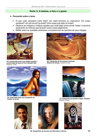 APOSTILA DE ARTE – ARTES VISUAIS – Garcia Junior


                              Parte 3: A beleza, o feio e o gosto

        Pensando sobre o tema

        •   O que você considera como belo? Um rosto feminino ou masculino? Um corpo
            saudável? Um pôr-do-sol na praia? Uma roupa que está na moda?
        •   Observe as imagens e indique aquelas que você julga como sendo “belas” e escreva
            explicando os motivos que levaram você a esse julgamento.
        •   Reflita sobre as questões anteriores e compare com as opiniões de seus colegas.




24. Construção mole com feijões cozidos –             25. Fotografia de formações rochosas.
premonição da Guerra Civil. Salvador Dali.            Deserto do Arizona. Estados Unidos.
Espanha. 1936.




26. Ilustração feita com aerógrafo de
mulher na praia.                                                        27. Fotografia de Quedas d’água. Montana.
                                                                        Estados Unidos.




                               28. Fotografias de homens de diferentes culturas.                             14
 
