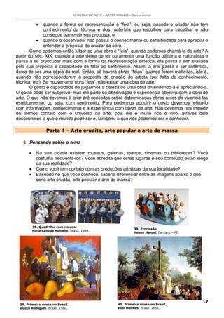 APOSTILA DE ARTE – ARTES VISUAIS – Garcia Junior


             • quando a forma de representação é “feia”, ou seja, quando o criador não tem
               conhecimento da técnica e dos materiais que escolheu para trabalhar e não
               consegue transmitir sua proposta; e
           • quando o observador não possui o conhecimento ou sensibilidade para apreciar e
               entender a proposta do criador da obra.
        Como podemos então julgar se uma obra é “feia”, quando podemos chamá-la de arte? A
partir do séc. XIX, quando a arte deixa de ter puramente uma função utilitária e naturalista e
passa a se preocupar mais com a forma da representação estética, ela passa a ser avaliada
pela sua proposta e capacidade de falar ao sentimento. Assim, a arte passa a ser autêntica,
deixa de ser uma cópia do real. Então, só haverá obras “feias” quando forem malfeitas, isto é,
quando não corresponderem à proposta de criação do artista (por falta de conhecimento,
técnica, etc). Se houver uma obra “feia”, não existe uma obra de arte.
        O gosto é capacidade de julgarmos a beleza de uma obra entendendo-a e apreciando-a.
O gosto pode ser subjetivo, mas ele parte da observação e experiência objetiva com a obra de
arte. O que não devemos é criar pré-conceitos sobre determinadas obras antes de vivenciá-las
esteticamente, ou seja, com sentimento. Para podermos adquirir o gosto devemos refiná-lo
com informações, conhecimento e a experiência com obras de arte. Não devemos nos impedir
de termos contato com o universo da arte, pois ele é muito rico e vivo, através dele
descobrimos o que o mundo pode ser e, também, o que nós podemos ser e conhecer.

                    Parte 4 – Arte erudita, arte popular e arte de massa

       Pensando sobre o tema

       •     Na sua cidade existem museus, galerias, teatros, cinemas ou bibliotecas? Você
             costuma freqüentá-los? Você acredita que estes lugares e seu conteúdo estão longe
             da sua realidade?
       •     Como você tem contato com as produções artísticas da sua localidade?
       •     Baseado no que você conhece, saberia diferenciar entre as imagens abaixo o que
             seria arte erudita, arte popular e arte de massa?




           38. Quadrilha com noivos.
                                                                          39. Procissão.
           Maria Cândida Monteiro. Brasil. 1998.
                                                                          Heleno Manoel. Caruaru – PE.




                                                                                                         17
 39. Primeira missa no Brasil.                                  40. Primeira missa no Brasil.
 Glauco Rodrigues. Brasil. 1980.                                Vítor Meireles. Brasil. 1861.
 