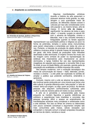 APOSTILA DE ARTE – ARTES VISUAIS – Garcia Junior


          Ampliando os conhecimentos

                                                                     Algumas manifestações artísticas
                                                                 durante a história da arte possuíram e
                                                                 possuem alcance muito grande, ou seja,
                                                                 atingem a uma quantidade maior de
                                                                 pessoas, de diferentes classes sociais e
                                                                 culturais por isso são consideradas como
                                                                 arte popular e, ao mesmo tempo, arte de
                                                                 massa. O termo arte de massa -
                                                                 significando “ao alcance de todos e para
                                                                 todos” - é recente, surgido no século XX
46. Pirâmides de Quéops, Quéfren e Miquerinos.                   com o advento da fotografia, cinema e
Deserto de Gizé. Egito. C. 2570-2544 A.C.                        televisão, mas o seu conceito remonta à
                                                                 Antiguidade quando os faraós egípcios
                                          representavam sua autoridade política e religiosa ao povo na
                                          forma de pirâmides, templos e outras obras monumentais
                                          para serem observadas e entendidas por todos de uma só
                                          vez. Portanto, a intenção da produção do objeto artístico era
                                          utilitária e buscava atingir à grande massa da população que,
                                          em geral, não tinha acesso às produções mais refinadas
                                          destinadas à elite dominante. O império romano fez muito uso
                                          da imagem como símbolo de poder na representação de
                                          estátuas dos imperadores para impressionar os povos
                                          dominados, a Igreja Católica fez uso das representações
                                          imagéticas do sagrado para assegurar e converter fiéis à sua
                                          fé cristã, já que na Idade Média, por exemplo, grande parte da
                                          população era analfabeta e a Bíblia impressa não existia.
                                               Nos tempos modernos, com a evolução tecnológica dos
                                          meios de comunicação de massa – rádio, televisão, jornais,
                                          revistas e cinema – a arte pôde ser explorada no sentido de
47. Detalhe da Coluna de Trajano.
Roma. C. 114 A.C.
                                          ampliar o público que pretende conhecê-la, entendê-la e
                                          apreciá-la.
                                               Contudo, mesmo com a arte ao alcance de quase todos,
                                          ela continua sendo produzida por uma minoria que forma uma
                                          elite cultural. A grande diferença entre “arte popular” e “arte de
                                          massa” seria sua origem, ou seja, quem as produz. As demais
                                          pessoas não adquirem conhecimentos suficientes para
                                          usufruir a arte de maneira plena em todos os seus sentidos.
                                               A arte só é percebida e compreendida pela massa
                                          enquanto se mantém figurativa e guarda referências ao
                                          cotidiano e experiências mais imediatas e concretas das
                                          pessoas tornando difícil o acesso ao entendimento de
                                          manifestações artísticas mais complexas e sofisticadas como
                                          a arte abstrata. Por isso os filmes de cinema ou telenovelas
                                          com pouco conteúdo conceitual e argumentos simples são
                                          mais consumidos pela massa, salvas exceções que
                                          extrapolam o mercado comum e lançam propostas inovadoras
                                          em termos de roteiro, narrativa e visual.
48. Catedral de Notre-Dame.
Amiens, França. 1220-1269.




                                                                                                        20
 