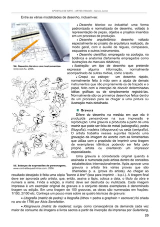 APOSTILA DE ARTE – ARTES VISUAIS – Garcia Junior


       Entre as várias modalidades de desenho, incluem-se:

                                                   • Desenho técnico ou industrial: uma forma
                                             padronizada e normatizada de desenho, voltado à
                                             representação de peças, objetos e projetos inseridos
                                             em um processo de produção.
                                                  • Desenho    arquitetônico: desenho voltado
                                             especialmente ao projeto de arquitetura realizado, de
                                             modo geral, com o auxílio de réguas, compassos,
                                             esquadros e outros instrumentos.
                                                  • Desenho científico: empregado na zoologia, na
                                             botânica e anatomia (fartamente empregados como
                                             ilustrações de manuais didáticos)
 54. Desenho técnico com instrumentos.       • Ilustração: um tipo de desenho que pretende
 www.sxc.hu. 2006.                        expressar      alguma       informação,    normalmente
                                          acompanhado de outras mídias, como o texto.
                                                 • Croqui ou esboço:        um desenho rápido,
                                            normalmente feito à mão sem a ajuda de demais
                                            instrumentos que não propriamente os de traçado e o
                                            papel, feito com a intenção de discutir determinadas
                                            idéias gráficas ou de simplesmente registrá-las.
                                            Normalmente são os primeiros desenhos feitos dentro
                                            de um processo para se chegar a uma pintura ou
                                            ilustração mais detalhada.

                                                       Gravura
                                                   Difere do desenho na medida em que ela é
                                              produzida pensando-se na sua impressão e
                                              reprodução. Uma gravura é produzida a partir de uma
                                              matriz que pode ser feita de metal (calcografia), pedra
                                              (litografia), madeira (xilogravura) ou seda (serigrafia).
                                              O artista trabalha nesses suportes fazendo uma
                                              gravação da imagem de acordo com as ferramentas
                                              que utiliza com o propósito de imprimir uma tiragem
                                              de exemplares idênticos podendo ser feita pelo
                                              próprio artista ou orientando um impressor
                                              especializado.
                                                   Uma gravura é considerada original quando é
                                              assinada e numerada pelo artista dentro de conceitos
                                               estabelecidos internacionalmente. Após aprovar uma
  55. Esboços de expressões de personagens.
  www.centraldequadrinhos.com. 2006            gravura o artista tira várias provas que são
                                               chamadas p. a. (prova do artista). Ao chegar ao
resultado desejado é feita uma cópia "bonne à tirer" (boa para imprimir – b.p.i.). A tiragem final
deve ser aprovada pelo artista, que, então, assina a lápis, coloca a data, o título da obra e
numera a série. Finda a edição, a matriz deve ser destruída ou inutilizada. Cada imagem
impressa é um exemplar original de gravura e o conjunto destes exemplares é denominado
tiragem ou edição. Em uma tiragem de 100 gravuras, as obras são numeradas em frações:
1/100, 2/100 etc. Conheça um pouco mais sobre as quatro técnicas de gravura:
        • Litografia (matriz de pedra): a litografia (lithos = pedra e graphein = escrever) foi criada
no ano de 1796 por Alois Senefelder.
        • Xilogravura (matriz de madeira): surgiu como conseqüência da demanda cada vez
maior de consumo de imagens e livros sacros a partir da invenção da imprensa por Gutenberg,
                                                                                                    23
 
