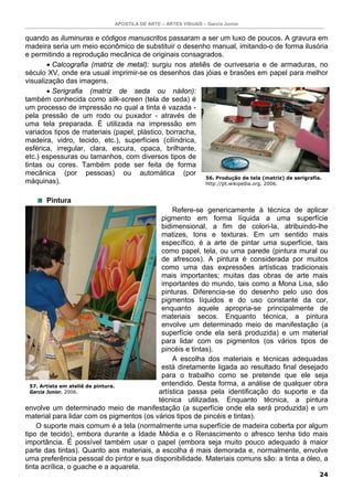 APOSTILA DE ARTE – ARTES VISUAIS – Garcia Junior


quando as iluminuras e códigos manuscritos passaram a ser um luxo de poucos. A gravura em
madeira seria um meio econômico de substituir o desenho manual, imitando-o de forma ilusória
e permitindo a reprodução mecânica de originais consagrados.
       • Calcografia (matriz de metal): surgiu nos ateliês de ourivesaria e de armaduras, no
século XV, onde era usual imprimir-se os desenhos das jóias e brasões em papel para melhor
visualização das imagens.
       • Serigrafia (matriz de seda ou náilon):
também conhecida como silk-screen (tela de seda) é
um processo de impressão no qual a tinta é vazada -
pela pressão de um rodo ou puxador - através de
uma tela preparada. É utilizada na impressão em
variados tipos de materiais (papel, plástico, borracha,
madeira, vidro, tecido, etc.), superfícies (cilíndrica,
esférica, irregular, clara, escura, opaca, brilhante,
etc.) espessuras ou tamanhos, com diversos tipos de
tintas ou cores. Também pode ser feita de forma
mecânica (por pessoas) ou automática (por
                                                         56. Produção de tela (matriz) de serigrafia.
máquinas).                                               http://pt.wikipedia.org. 2006.


       Pintura
                                               Refere-se genericamente à técnica de aplicar
                                           pigmento em forma líquida a uma superfície
                                           bidimensional, a fim de colori-la, atribuindo-lhe
                                           matizes, tons e texturas. Em um sentido mais
                                           específico, é a arte de pintar uma superfície, tais
                                           como papel, tela, ou uma parede (pintura mural ou
                                           de afrescos). A pintura é considerada por muitos
                                           como uma das expressões artísticas tradicionais
                                           mais importantes; muitas das obras de arte mais
                                           importantes do mundo, tais como a Mona Lisa, são
                                           pinturas. Diferencia-se do desenho pelo uso dos
                                           pigmentos líquidos e do uso constante da cor,
                                           enquanto aquele apropria-se principalmente de
                                           materiais secos. Enquanto técnica, a pintura
                                           envolve um determinado meio de manifestação (a
                                           superfície onde ela será produzida) e um material
                                           para lidar com os pigmentos (os vários tipos de
                                           pincéis e tintas).
                                               A escolha dos materiais e técnicas adequadas
                                           está diretamente ligada ao resultado final desejado
                                           para o trabalho como se pretende que ele seja
  57. Artista em ateliê de pintura.        entendido. Desta forma, a análise de qualquer obra
  Garcia Junior. 2006.                    artística passa pela identificação do suporte e da
                                          técnica utilizadas. Enquanto técnica, a pintura
envolve um determinado meio de manifestação (a superfície onde ela será produzida) e um
material para lidar com os pigmentos (os vários tipos de pincéis e tintas).
    O suporte mais comum é a tela (normalmente uma superfície de madeira coberta por algum
tipo de tecido), embora durante a Idade Média e o Renascimento o afresco tenha tido mais
importância. É possível também usar o papel (embora seja muito pouco adequado à maior
parte das tintas). Quanto aos materiais, a escolha é mais demorada e, normalmente, envolve
uma preferência pessoal do pintor e sua disponibilidade. Materiais comuns são: a tinta a óleo, a
tinta acrílica, o guache e a aquarela.
                                                                                                  24
 
