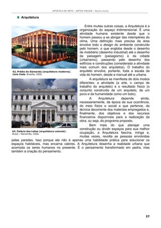 APOSTILA DE ARTE – ARTES VISUAIS – Garcia Junior


      Arquitetura

                                                    Entre muitas outras coisas, a Arquitetura é a
                                                organização do espaço tridimensional. É uma
                                                atividade humana existente desde que o
                                                homem passou a se abrigar das intempéries do
                                                clima. Uma definição mais precisa da área
                                                envolve todo o design do ambiente construído
                                                pelo homem, o que engloba desde o desenho
                                                de mobiliário (desenho industrial) até o desenho
                                                da paisagem (paisagismo) e da cidade
                                                (urbanismo), passando pelo desenho dos
                                                edifícios e construções (considerada a atividade
                                                mais comum dos arquitetos). O trabalho do
 62. Prédio do Itamaraty (arquitetura moderna). arquiteto envolve, portanto, toda a escala da
 Lúcia Costa. Brasília. 2006.                   vida do homem, desde a manual até a urbana.
                                                        A arquitetura se manifesta de dois modos
                                                diferentes: a atividade (a arte, o campo de
                                                trabalho do arquiteto) e o resultado físico (o
                                                conjunto construído de um arquiteto, de um
                                                povo e da humanidade como um todo).
                                                        A     Arquitetura     depende      ainda,
                                                necessariamente, da época da sua ocorrência,
                                                do meio físico e social a que pertence, da
                                                técnica decorrente dos materiais empregados e,
                                                finalmente, dos objetivos e dos recursos
                                                financeiros disponíveis para a realização da
                                                obra, ou seja, do programa proposto.
                                                        Bem mais do que planejar uma
                                                construção ou dividir espaços para sua melhor
 63. Palácio dos Leões (arquitetura colonial).
 Brasil - Maranhão. 2006.                       ocupação, a Arquitetura fascina, intriga e,
                                                muitas vezes, revolta as pessoas envolvidas
pelas paredes. Isso porque ela não é apenas uma habilidade prática para solucionar os
espaços habitáveis, mas encarna valores. A Arquitetura desenha a realidade urbana que
acomoda os seres humanos no presente. É o pensamento transformado em pedra, mas
também a criação do pensamento.




                                                                                              27
 