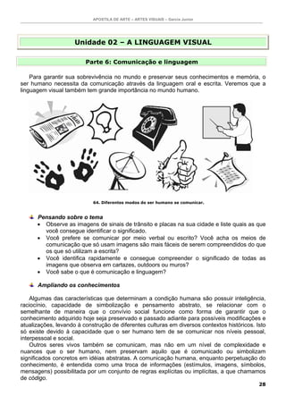 APOSTILA DE ARTE – ARTES VISUAIS – Garcia Junior




                     Unidade 02 – A LINGUAGEM VISUAL

                         Parte 6: Comunicação e linguagem

    Para garantir sua sobrevivência no mundo e preservar seus conhecimentos e memória, o
ser humano necessita da comunicação através da linguagem oral e escrita. Veremos que a
linguagem visual também tem grande importância no mundo humano.




                            64. Diferentes modos do ser humano se comunicar.


      Pensando sobre o tema
      • Observe as imagens de sinais de trânsito e placas na sua cidade e liste quais as que
        você consegue identificar o significado.
      • Você prefere se comunicar por meio verbal ou escrito? Você acha os meios de
        comunicação que só usam imagens são mais fáceis de serem compreendidos do que
        os que só utilizam a escrita?
      • Você identifica rapidamente e consegue compreender o significado de todas as
        imagens que observa em cartazes, outdoors ou muros?
      • Você sabe o que é comunicação e linguagem?

      Ampliando os conhecimentos

    Algumas das características que determinam a condição humana são possuir inteligência,
raciocínio, capacidade de simbolização e pensamento abstrato, se relacionar com o
semelhante de maneira que o convívio social funcione como forma de garantir que o
conhecimento adquirido hoje seja preservado e passado adiante para possíveis modificações e
atualizações, levando à construção de diferentes culturas em diversos contextos históricos. Isto
só existe devido à capacidade que o ser humano tem de se comunicar nos níveis pessoal,
interpessoal e social.
    Outros seres vivos também se comunicam, mas não em um nível de complexidade e
nuances que o ser humano, nem preservam aquilo que é comunicado ou simbolizam
significados concretos em idéias abstratas. A comunicação humana, enquanto perpetuação do
conhecimento, é entendida como uma troca de informações (estímulos, imagens, símbolos,
mensagens) possibilitada por um conjunto de regras explícitas ou implícitas, a que chamamos
de código.
                                                                                             28
 