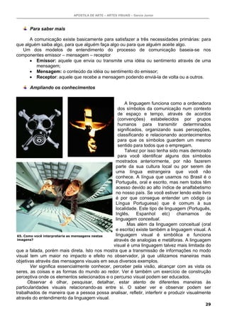 APOSTILA DE ARTE – ARTES VISUAIS – Garcia Junior



      Para saber mais

      A comunicação existe basicamente para satisfazer a três necessidades primárias: para
que alguém saiba algo, para que alguém faça algo ou para que alguém aceite algo.
   Um dos modelos de entendimento do processo de comunicação baseia-se nos
componentes emissor – mensagem – receptor
      • Emissor: aquele que envia ou transmite uma idéia ou sentimento através de uma
         mensagem;
      • Mensagem: o conteúdo da idéia ou sentimento do emissor;
      • Receptor: aquele que recebe a mensagem podendo enviá-la de volta ou a outros.

      Ampliando os conhecimentos


                                                       A linguagem funciona como a ordenadora
                                                    dos símbolos da comunicação num contexto
                                                    de espaço e tempo, através de acordos
                                                    (convenções) estabelecidos por grupos
                                                    humanos para transmitir determinados
                                                    significados, organizando suas percepções,
                                                    classificando e relacionando acontecimentos
                                                    para que os símbolos guardem um mesmo
                                                    sentido para todos que o empregam.
                                                       Talvez por isso tenha sido mais demorado
                                                    para você identificar alguns dos símbolos
                                                  mostrados anteriormente, por não fazerem
                                                  parte da sua cultura local ou por serem de
                                                  uma língua estrangeira que você não
                                                  conhece. A língua que usamos no Brasil é o
                                                  Português, oral e escrito, mas nem todos têm
                                                  acesso devido ao alto índice de analfabetismo
                                                  no nosso país. Se você estiver lendo este livro
                                                  é por que consegue entender um código (a
                                                  Língua Portuguesa) que é comum à sua
                                                  localidade. Este tipo de linguagem (Português,
                                                  Inglês, Espanhol etc) chamamos de
                                                  linguagem conceitual.
                                                         Mas além da linguagem conceitual (oral
                                                  e escrita) existe também a linguagem visual. A
 65. Como você interpretaria as mensagens nestas  linguagem visual é simbólica e funciona
 imagens?                                        através de analogias e metáforas. A linguagem
                                                 visual é uma linguagem talvez mais limitada do
que a falada, porém mais direta. Isto nos mostra que a transmissão de informações no modo
visual tem um maior no impacto e efeito no observador, já que utilizamos maneiras mais
objetivas através das mensagens visuais em seus diversos exemplos.
        Ver significa essencialmente conhecer, perceber pela visão, alcançar com as vista os
seres, as coisas e as formas do mundo ao redor. Ver é também um exercício de construção
perceptiva onde os elementos selecionados e o percurso visual podem ser educados.
       Observar é olhar, pesquisar, detalhar, estar atento de diferentes maneiras às
particularidades visuais relacionando-as entre si. O saber ver e observar podem ser
trabalhados de maneira que a pessoa possa analisar, refletir, interferir e produzir visualmente
através do entendimento da linguagem visual.
                                                                                              29
 