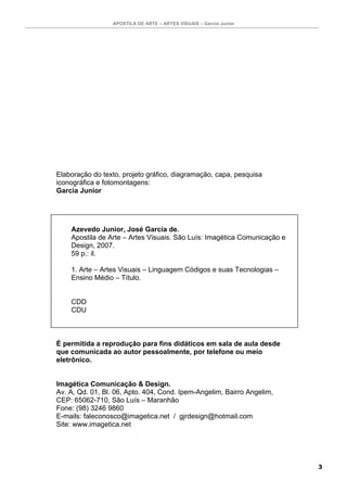 APOSTILA DE ARTE – ARTES VISUAIS – Garcia Junior




Elaboração do texto, projeto gráfico, diagramação, capa, pesquisa
iconográfica e fotomontagens:
Garcia Junior




    Azevedo Junior, José Garcia de.
    Apostila de Arte – Artes Visuais. São Luís: Imagética Comunicação e
    Design, 2007.
    59 p.: il.

    1. Arte – Artes Visuais – Linguagem Códigos e suas Tecnologias –
    Ensino Médio – Título.


    CDD
    CDU



É permitida a reprodução para fins didáticos em sala de aula desde
que comunicada ao autor pessoalmente, por telefone ou meio
eletrônico.


Imagética Comunicação & Design.
Av. A, Qd. 01, Bl. 06, Apto. 404, Cond. Ipem-Angelim, Bairro Angelim,
CEP: 65062-710, São Luís – Maranhão
Fone: (98) 3246 9860
E-mails: faleconosco@imagetica.net / gjrdesign@hotmail.com
Site: www.imagetica.net




                                                                          3
 