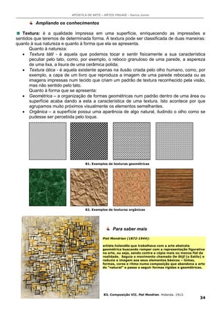 APOSTILA DE ARTE – ARTES VISUAIS – Garcia Junior

         Ampliando os conhecimentos

   Textura: é a qualidade impressa em uma superfície, enriquecendo as impressões e
sentidos que teremos de determinada forma. A textura pode ser classificada de duas maneiras:
quanto à sua natureza e quanto à forma que ela se apresenta.
       Quanto à natureza:
   • Textura tátil - é aquela que podemos tocar e sentir fisicamente a sua característica
       peculiar pelo tato, como, por exemplo, o reboco granuloso de uma parede, a aspereza
       de uma lixa, a lisura de uma cerâmica polida;
   • Textura ótica - é aquela existente apenas na ilusão criada pelo olho humano, como, por
       exemplo, a capa de um livro que reproduza a imagem de uma parede rebocada ou as
       imagens impressas num tecido que criam um padrão de textura reconhecido pela visão,
       mas não sentido pelo tato.
       Quanto à forma que se apresenta:
   • Geométrica – a organização de formas geométricas num padrão dentro de uma área ou
       superfície acaba dando a esta a característica de uma textura. Isto acontece por que
       agrupamos muito próximos visualmente os elementos semelhantes.
   • Orgânica – a superfície possui uma aparência de algo natural, iludindo o olho como se
       pudesse ser percebida pelo toque.




                                   81. Exemplos de texturas geométricas




                                   82. Exemplos de texturas orgânicas




                                                    Para saber mais

                                              Piet Mondrian (1872-1944):

                                              artista holandês que trabalhava com a arte abstrata
                                              geométrica buscando romper com a representação figurativa
                                              na arte, ou seja, sendo contra a cópia mais ou menos fiel da
                                              realidade. Seguia o movimento chamado De Stijl (o Estilo) e
                                              reduzia a imagem aos seus elementos básicos – linhas,
                                              formas, cores e ritmo numa composição que abandona a arte
                                              do “natural” e passa a seguir formas rígidas e geométricas.




                                              83. Composição VII. Piet Mondrian. Holanda. 1913.
                                                                                                       34
 